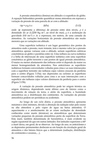 56
A pressão atmosférica diminui em altitude e à superfície do globo.
A equação hidrostática permite quantificar numa atmosfera em repouso a
variação da pressão de uma parcela de ar com a altitude:
-p =  g  z (kPa) (3.12)
onde p representa a diferença de pressão entre dois níveis,  é a
densidade do ar (1,2250 Kg m-3, ao nível do mar), g é a aceleração da
gravidade (9,8 ms-2) e z a espessura, em metros, de uma camada da
atmosfera. As variações horizontais da pressão atmosférica são muito
menores que as variações em altitude.
Uma superfície isobárica é um lugar geométrico dos pontos da
atmosfera onde a pressão, num instante, tem o mesmo valor (se a pressão
atmosférica apenas variasse com a altitude, seriam superfícies esféricas
concêntricas ao globo e paralelas entre si). Uma isóbara ou curva isobárica
é a linha de intersecção de uma superfície isobárica com uma superfície
concêntrica ao globo terrestre e une pontos de igual pressão atmosférica.
O maior ou menor afastamento das isóbaras entre si depende da maior ou
menor homogeneidade da atmosfera. Nos anticiclones as superfícies
isobáricas formam convexidades voltadas para cima e as suas intersecções
com a superfície terrestre são isóbaras cujos valores crescem da periferia
para o centro (Figura 3.15a); nas depressões ou ciclones as superfícies
formam concavidades voltadas para cima e as suas intersecções com a
superfície são isóbaras cujos valores diminuem da periferia para o centro
(Figura 3.15b).
A variação da pressão atmosférica pode ter origem térmica ou
origem dinâmica, dependendo neste último caso de fatores como o
movimento de rotação da terra, o atrito da superfície, a humidade
atmosférica ou a distribuição dos continentes. As variações da pressão
atmosférica podem ser periódicas ou acidentais.
Ao longo de um ciclo diário, a pressão atmosférica apresenta
máximos e dois mínimos, devido à absorção da radiação solar pelo ozono
na alta atmosfera e pelo vapor de água na baixa atmosfera. O
aquecimento e o arrefecimento do ar criam oscilações de densidade
conhecidas como marés (térmicas) ou atmosféricas que determinam
variações pequenas da pressão atmosférica perto da superfície da Terra.
Esta maré, também denominada de barométrica, é mais evidente na
região equatorial do que em outras latitudes. Em latitudes superiores a 60º
a maré deixa, em geral, de se observar. Ao longo do ano, os anticiclones e
as depressões permanentes deslocam-se em função da circulação geral da
atmosfera e dos fatores físicos que a determinam (radiação, distribuição
de continentes e oceanos,…).
 