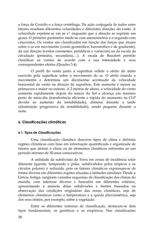 58
a força de Coriolis e a força centrífuga. Da ação conjugada de todos estes
fatores resultam diferentes velocidades e diferentes direções do vento. A
velocidade exprime-se em m s-1 enquanto que a direção se exprime em
graus. O primeiro parâmetro mede-se com anemómetros e o segundo com
cataventos. Os ventos são classificados em função das forças que atuam
sobre o ar em movimento (vento geostrófico, barostrófico e de gradiente),
da sua direção (ventos constantes, periódicos e variáveis) ou da escala da
circulação (primária, secundária,…). A escala de Beaufort permite
classificar os ventos de acordo com a sua intensidade e seus
correspondentes efeitos (Quadro 3.4).
O perfil do vento junto à superfície reflete o efeito do atrito
exercido pela superfície sobre o movimento do ar. O atrito retarda o
movimento e determina um decréscimo acentuado da velocidade
horizontal do vento na direção da superfície. Este aumento é menor na
primavera e maior no outono. A 2 metros de altura, a velocidade do vento
aumenta rapidamente depois do nascer do Sol e alcança um máximo
perto do meio-dia (transferência eficiente e rápida do momento na CLP
devido ao aumento da instabilidade), diminui durante a tarde
(diminuição progressiva da instabilidade), sendo pequena durante a
noite.
6. Classificações climáticas
6.1. Tipos de Classificações
Uma classificação climática descreve tipos de clima e delimita
regiões climáticas com base em informação quantificada e organizada de
fatores que afetam o clima ou de elementos climáticos referentes ao um
período mínimo de 30 anos consecutivos.
A utilidade da subdivisão da Terra em zonas de incidência solar
diferente (quente, temperado e polar, subdivididos pelos trópicos e os
círculos polares) é reduzida, pois os fatores climáticos expressam-se de
forma diversa em diferentes regiões situadas a latitudes similares. Desde a
Grécia Antiga, surgiram variados esquemas de classificação dos climas do
mundo, com interesse diverso e baseados em diferentes critérios,
apresentando a maioria delas subdivisões e limites baseados na
observação das condições originárias das zonas climáticas, seja de
elementos climáticos como a temperatura e a queda pluviométrica, seja
dos seus efeitos, por exemplo, sobre a vegetação.
Entre os diferentes sistemas de classificação, destacam-se dois
tipos fundamentais, os genéticos e os empíricos. Nas classificações
 