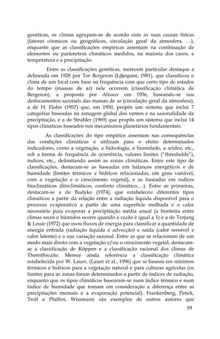 59
genéticas, os climas agrupam-se de acordo com as suas causas físicas
(fatores cósmicos ou geográficos, circulação geral da atmosfera, …),
enquanto que as classificações empíricas assentam na combinação de
elementos ou parâmetros climáticos medidos, na maioria dos casos, a
temperatura e a precipitação.
Entre as classificações genéticas, merecem particular destaque a
delineada em 1928 por Tor Bergeron (Ljljequist, 1981), que classificou o
clima de um local com base na frequência com que certo tipo de estados
do tempo (massas de ar) nele ocorrem (classificação climática de
Bergeron), a proposta por Alissov em 1936, baseando-se nos
deslocamentos sazonais das massas de ar (circulação geral da atmosfera),
a de H. Flohn (1957) que, em 1950, propôs um sistema que inclui 7
categorias baseadas na zonagem global dos ventos e na sazonalidade da
precipitação, e a de Strahler (1969) que propôs um sistema que inclui 14
tipos climáticos baseados nos mecanismos planetários fundamentais.
As classificações do tipo empírico assentam nas consequências
das condições climáticas e utilizam para o efeito determinados
indicadores, como a vegetação, a hidrologia, a humidade, a aridez, etc.,
sob a forma de frequência de ocorrência, valores limites (“thresholds”),
índices, etc., delimitando assim as zonas climáticas. Entre este tipo de
classificações, destacam-se as baseadas em balanços energéticos e de
humidade (limites térmicos e hídricos relacionadas, em grau variável,
com a vegetação e o crescimento vegetal), e as baseadas em índices
bioclimáticos (fitoclimáticos, conforto climático,…). Entre as primeiras,
destacam-se a de Budyko (1974), que estabeleceu diferentes tipos
climáticos a partir da relação entre a radiação líquida disponível para o
processo evaporativo a partir de uma superfície molhada e o calor
necessário para evaporar a precipitação média anual (a fronteira entre
climas secos e húmidos ocorre quando a razão é igual a 1) e a de Terjung
& Louie (1972) que usou fluxos de energia para classificar a quantidade de
energia entrada (radiação líquida e advecção) e saída (calor sensível e
calor latente) e a sua variação sazonal. Entre as que se relacionam de um
modo mais direto com a vegetação e/ou o crescimento vegetal, destacam-
se a classificação de Köppen e a classificação racional dos climas de
Thornthwaite. Merece ainda referência a classificação climática
estabelecida por W. Lauer, (Lauer et al., 1996) que se baseou em mínimos
térmicos e hídricos para a vegetação natural e para culturas agrícolas (os
limites para as zonas foram determinados a partir de índices de radiação,
enquanto que os tipos climáticos basearam-se num índice térmico e num
índice de humidade que tomam em consideração a diferença entre as
precipitações mensais e a evaporação potencial). Frankenberg, Penck,
Troll e Pfaffen, Wissmann são exemplos de outros autores que
 