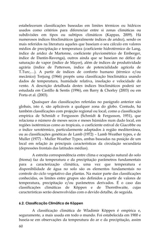 60
estabeleceram classificações baseadas em limites térmicos ou hídricos
usados como critérios para diferenciar entre si zonas climáticas ou
subdivisões em tipos ou subtipos climáticos (Kappas, 2009). Há
numerosos índices fitoclimáticos (geralmente índices de aridez), sendo os
mais referidos na literatura aqueles que baseiam o seu cálculo em valores
médios de precipitação e temperatura (coeficiente hidrotérmico de Lang,
índice de aridez de Martonne, coeficiente pluviométrico de Emberger,
índice de Dantin-Ravenga), outros ainda que se baseiam no défice de
saturação de vapor (índice de Mayer), além de índices de produtividade
agrária (índice de Patterson, índice de potencialidade agrícola de
T.Turc,…). A partir de índices de conforto humano (térmico e/ou
mecânico) Terjung (1966) propôs uma classificação bioclimática usando
dados de temperatura, humidade relativa, insolação e velocidade do
vento. A descrição detalhada destes índices bioclimáticos poderá ser
estudada em Castillo & Sentis (1996), em Barry & Chorley (2003) ou em
Porta et al. (2003).
Quaisquer das classificações referidas no parágrafo anterior são
globais, isto é, são aplicáveis a qualquer zona do globo. Contudo, há
também classificações com projeção regional ou local, como a classificação
empírica de Schmidt e Fergusson (Schmidt & Fergusson, 1951), que
relaciona o número de meses secos e meses húmidos num dado local, em
regiões isotérmicas como as tropicais, o coeficiente estival de Giacobbe ou
o índice xerotérmico, particularmente adaptados à região mediterrânea,
ou as classificações genéticas de Lamb (1972) – Lamb Weather types, e de
Muller (1977) - Muller Weather Types, ambas baseadas na posição de um
local em relação às principais características da circulação secundária
(depressões frontais das latitudes médias).
A estreita correspondência entre clima e ocupação natural do solo
(bioma) faz da temperatura e da precipitação parâmetros fundamentais
para a caracterização climática, uma vez que temperatura e
disponibilidade de água no solo são os elementos fundamentais no
controle do ciclo vegetativo das plantas. Na maior parte das classificações
conhecidas, os limites entre grupos são definidos a partir de valores de
temperatura, precipitação e/ou parâmetros derivados. É o caso das
classificações climáticas de Köppen e de Thornthwaite, cujas
características serão desenvolvidas com o devido detalhe, de seguida.
6.2. Classificação Climática de Köppen
A classificação climática de Wladimir Köppen é empírica e,
seguramente, a mais usada em todo o mundo. Foi estabelecida em 1900 e
baseia-se em observações da temperatura do ar e da precipitação, assim
 