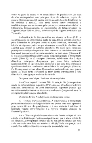 61
como no grau de secura e na sazonalidade da precipitação. As suas
divisões correspondem aos principais tipos de cobertura vegetal do
planeta (floresta equatorial, savana-estepe, deserto, floresta de folhosas ou
de coníferas e tundra). Mais tarde houve vários contributos e
modificações por outros autores, pelo que se encontram referenciados na
bibliografia, frequentemente, as classificações de Köppen-Geiger, de
Köppen-Geiger-Pohl ou, ainda, a classificação de Köppen modificada por
Trewartha.
A classificação de Köppen utiliza um sistema de letras (A-E, na
sequência como se apresentam a partir do equador em direção aos pólos)
para diferenciar as principais zonas ou tipos climáticos, recorrendo às
iniciais de algumas palavras que descrevem a condição climática (em
alemão) para definir os subtipos climáticos. Os cinco tipos climáticos
principais são designados por uma letra maiúscula e são delimitados com
base no ciclo anual das temperaturas médias mensais do ar (climas A, C,
D e E) ou na importância relativa entre evapotranspiração e precipitação
anuais (clima B); os 12 subtipos climáticos, subdivisões dos 5 tipos
climáticos principais, designam-se por uma letra maiúscula
(correspondente ao tipo climático principal) e por uma letra minúscula
que diferencia climas com base na sazonalidade da precipitação (climas A,
C e D), no grau de secura (clima B) ou na temperatura do mês mais quente
(clima E). Mais tarde Trewartha & Horn (1980) introduziram o tipo
climático H para agrupar os climas de altitude.
Os tipos e os subtipos climáticos são os seguintes:
A – Clima tropical chuvoso. Não há estação fria (a temperatura
média do mês mais frio é superior a 18ºC). As áreas afetadas por este tipo
climático, característico da zona intertropical, suportam plantas que
necessitam continuamente de temperaturas elevadas (megatérmicas) e de
precipitação relativamente abundante.
Os climas do tipo A subdividem-se da seguinte forma:
Af - Tropical chuvoso de floresta. A temperatura e a precipitação
permanecem elevadas ao longo de todo ano (o mês mais seco apresenta
pelo menos 60 mm de precipitação) e a sua variação é mínima. A
formação vegetal correspondente é a Floresta Tropical Chuvosa ou
Floresta Equatorial.
Aw - Clima tropical chuvoso de savana. Neste subtipo há uma
estação seca distinta que é o inverno (período em que a altura média do
sol é menor). A precipitação é menor que 60 mm em pelo menos um mês;
a do mês mais seco deve ser inferior a 100- (1/25 da precipitação total
anual). Este subtipo climático corresponde à zona da Savana.
 