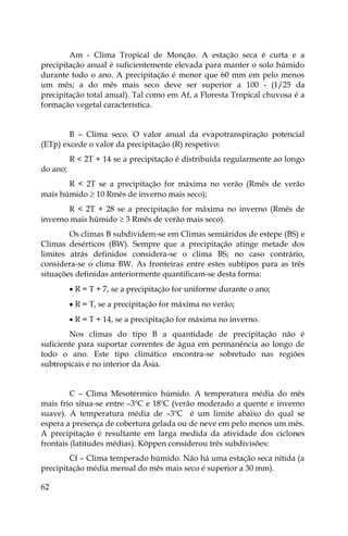 62
Am - Clima Tropical de Monção. A estação seca é curta e a
precipitação anual é suficientemente elevada para manter o solo húmido
durante todo o ano. A precipitação é menor que 60 mm em pelo menos
um mês; a do mês mais seco deve ser superior a 100 - (1/25 da
precipitação total anual). Tal como em Af, a Floresta Tropical chuvosa é a
formação vegetal característica.
B – Clima seco. O valor anual da evapotranspiração potencial
(ETp) excede o valor da precipitação (R) respetivo:
R < 2T + 14 se a precipitação é distribuída regularmente ao longo
do ano;
R < 2T se a precipitação for máxima no verão (Rmês de verão
mais húmido  10 Rmês de inverno mais seco);
R < 2T + 28 se a precipitação for máxima no inverno (Rmês de
inverno mais húmido  3 Rmês de verão mais seco).
Os climas B subdividem-se em Climas semiáridos de estepe (BS) e
Climas desérticos (BW). Sempre que a precipitação atinge metade dos
limites atrás definidos considera-se o clima BS; no caso contrário,
considera-se o clima BW. As fronteiras entre estes subtipos para as três
situações definidas anteriormente quantificam-se desta forma:
 R = T + 7, se a precipitação for uniforme durante o ano;
 R = T, se a precipitação for máxima no verão;
 R = T + 14, se a precipitação for máxima no inverno.
Nos climas do tipo B a quantidade de precipitação não é
suficiente para suportar correntes de água em permanência ao longo de
todo o ano. Este tipo climático encontra-se sobretudo nas regiões
subtropicais e no interior da Ásia.
C – Clima Mesotérmico húmido. A temperatura média do mês
mais frio situa-se entre –3ºC e 18ºC (verão moderado a quente e inverno
suave). A temperatura média de –3ºC é um limite abaixo do qual se
espera a presença de cobertura gelada ou de neve em pelo menos um mês.
A precipitação é resultante em larga medida da atividade dos ciclones
frontais (latitudes médias). Köppen considerou três subdivisões:
Cf – Clima temperado húmido. Não há uma estação seca nítida (a
precipitação média mensal do mês mais seco é superior a 30 mm).
 