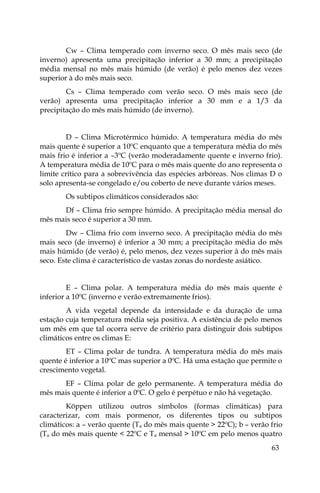 63
Cw – Clima temperado com inverno seco. O mês mais seco (de
inverno) apresenta uma precipitação inferior a 30 mm; a precipitação
média mensal no mês mais húmido (de verão) é pelo menos dez vezes
superior à do mês mais seco.
Cs – Clima temperado com verão seco. O mês mais seco (de
verão) apresenta uma precipitação inferior a 30 mm e a 1/3 da
precipitação do mês mais húmido (de inverno).
D – Clima Microtérmico húmido. A temperatura média do mês
mais quente é superior a 10ºC enquanto que a temperatura média do mês
mais frio é inferior a –3ºC (verão moderadamente quente e inverno frio).
A temperatura média de 10ºC para o mês mais quente do ano representa o
limite crítico para a sobrevivência das espécies arbóreas. Nos climas D o
solo apresenta-se congelado e/ou coberto de neve durante vários meses.
Os subtipos climáticos considerados são:
Df – Clima frio sempre húmido. A precipitação média mensal do
mês mais seco é superior a 30 mm.
Dw – Clima frio com inverno seco. A precipitação média do mês
mais seco (de inverno) é inferior a 30 mm; a precipitação média do mês
mais húmido (de verão) é, pelo menos, dez vezes superior à do mês mais
seco. Este clima é característico de vastas zonas do nordeste asiático.
E – Clima polar. A temperatura média do mês mais quente é
inferior a 10ºC (inverno e verão extremamente frios).
A vida vegetal depende da intensidade e da duração de uma
estação cuja temperatura média seja positiva. A existência de pelo menos
um mês em que tal ocorra serve de critério para distinguir dois subtipos
climáticos entre os climas E:
ET – Clima polar de tundra. A temperatura média do mês mais
quente é inferior a 10ºC mas superior a 0ºC. Há uma estação que permite o
crescimento vegetal.
EF – Clima polar de gelo permanente. A temperatura média do
mês mais quente é inferior a 0ºC. O gelo é perpétuo e não há vegetação.
Köppen utilizou outros símbolos (formas climáticas) para
caracterizar, com mais pormenor, os diferentes tipos ou subtipos
climáticos: a – verão quente (Ta do mês mais quente > 22ºC); b – verão frio
(Ta do mês mais quente < 22ºC e Ta mensal > 10ºC em pelo menos quatro
 