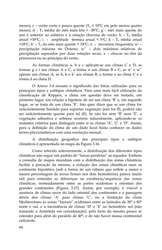 64
meses); c – verão curto e pouco quente (Ta > 10ºC em pelo menos quatro
meses); d – Ta média do mês mais frio < -38ºC; g – mês mais quente do
ano é anterior ao solstício e à estação chuvosa de verão; h – Ta média
anual >18ºC; i – amplitude térmica anual < 5ºC; k – Ta média anual
<18ºC; k’ – Ta do mês mais quente < 18ºC; n – nevoeiros frequentes; w’ –
precipitação máxima no Outono; w’’ – dois máximos relativos de
precipitação separados por duas estações secas; x – chuvas no fim da
primavera ou no princípio do verão.
As formas climáticas a, b e c aplicam-se aos climas C e D, as
formas g e i aos climas A e C, a forma n aos climas B e C, as w’ e w’’
apenas aos climas A, as h, k e k’ aos climas B, a forma x ao clima C e a
forma d ao clima D.
O Anexo 3.4 resume o significado das letras utilizadas para os
principais tipos e subtipos climáticos. Para uma mais fácil utilização da
classificação de Köppen, o clima em questão deve ser testado, em
primeiro lugar, em relação à hipótese de ser um clima ‘B’ e, em segundo
lugar, se se trata de um clima ‘E’. Isto quer dizer que se um clima for
suficientemente húmido para suportar vegetação (não for B), poderá não
ser suficientemente quente para tal (E). Se não for nem ‘B’ nem ‘E’, a
vegetação arbustiva e arbórea ocorrem naturalmente, aplicando-se os
restantes critérios para distinguir entre si os climas ‘A’, ‘C’ e ‘D’. Assim,
para a definição do clima de um dado local basta conhecer os dados
termo-pluviométricos com uma resolução mensal.
A distribuição geográfica dos principais tipos e subtipos
climáticos é apresentada no mapa da Figura 3.16.
Como referido anteriormente, a distribuição dos diferentes tipos
climáticos não segue um padrão de “faixas paralelas” ao equador. Embora
a consulta de mapas mundiais com a distribuição das zonas climáticas
facilite a perceção da mesma, a redução das zonas climáticas num só
continente hipotético (sob a forma de um rábano que reflete a maior e
menor percentagem de terras firmes nos dois hemisférios) parece muito
útil para entender as diferenças na existência/sequência das zonas
climáticas, nomeadamente entre as partes ocidentais e orientais dos
grandes continentes (Figura 3.17). Assim, por exemplo, é visível a
ausência de climas secos do lado oriental dos continentes e a passagem
direta dos climas ‘A’ para climas ‘C’, ou a limitação do clima
Mediterrâneo às zonas “litorais” ocidentais entre as latitudes de 30° e 40°
norte e sul, e a inexistência de climas ‘D’ e ‘E’ no hemisfério sul (não
tomando a Antártida em consideração), pelo facto do mesmo pouco se
estender para além do paralelo de 40°, e de não haver massa continental
suficiente.
 