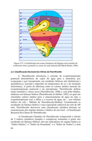 66
Figura 3.17. A distribuição das zonas climáticas de Köppen num modelo de
continente único, juntando as zonas de cada latitude (De Blij & Muller, 1996).
6.3. Classificação Racional dos Climas de Thornthwaite
C. Thornthwaite introduziu o conceito de evapotranspiração
potencial (transferência de vapor de água para a atmosfera, por
evaporação e por transpiração, em condições hídricas não limitativas) e
quantificou-o, fazendo-o depender da temperatura do ar e da insolação
astronómica. A partir da diferença entre os valores médios mensais da
evapotranspiração potencial e da precipitação, Thornthwaite definiu
meses húmidos e meses secos (Thornthwaite, 1948) e, com John Mather,
elaborou um balanço hídrico (Thornthwaite & Mather, 1957), no qual são
calculados valores médios para o armazenamento de água no solo, a
evapotranspiração real, o défice e o excesso de água, etc… (ver balanço
hídrico do solo – Método de Thornthwaite-Mather). Considerando os
resultados do balanço hídrico e uma capacidade utilizável do solo de 100
mm, Thornthwaite descreveu uma classificação climática baseada na
caracterização dos regimes térmico e hídrico de um local - a Classificação
Racional dos Climas de Thornthwaite.
A Classificação Climática de Thornthwaite compreende o cálculo
de 5 índices climáticos (simples e complexos) estimados a partir dos
resultados do Balanço Hídrico: três são indicadores do regime hídrico (o
“Índice Hídrico”, o “Índice de Humidade” e o “Índice de Aridez”) e dois
 