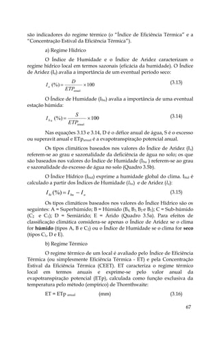 67
são indicadores do regime térmico (o “Índice de Eficiência Térmica” e a
“Concentração Estival da Eficiência Térmica”).
a) Regime Hídrico
O Índice de Humidade e o Índice de Aridez caracterizam o
regime hídrico local em termos sazonais (eficácia da humidade). O Índice
de Aridez (Ia) avalia a importância de um eventual período seco:
100
(%)
anual


ETP
D
Ia
(3.13)
O Índice de Humidade (Ihu) avalia a importância de uma eventual
estação húmida:
100
(%)
anual
u


ETP
S
Ih
(3.14)
Nas equações 3.13 e 3.14, D é o défice anual de água, S é o excesso
ou superavit anual e ETpanual é a evapotranspiração potencial anual.
Os tipos climáticos baseados nos valores do Índice de Aridez (Ia)
referem-se ao grau e sazonalidade da deficiência de água no solo; os que
são baseados nos valores do Índice de Humidade (Ihu ) referem-se ao grau
e sazonalidade do excesso de água no solo (Quadro 3.5b).
O Índice Hídrico (Ihid) exprime a humidade global do clima. Ihid é
calculado a partir dos Índices de Humidade (Ihu) e de Aridez (Ia):
a
hu
hi I
I
I 

(%) (3.15)
Os tipos climáticos baseados nos valores do Índice Hídrico são os
seguintes: A = Superhúmido; B = Húmido (B4, B3, B2 e B1); C = Sub-húmido
(C2 e C1); D = Semiárido; E = Árido (Quadro 3.5a). Para efeitos de
classificação climática considera-se apenas o Índice de Aridez se o clima
for húmido (tipos A, B e C2) ou o Índice de Humidade se o clima for seco
(tipos C1, D e E).
b) Regime Térmico
O regime térmico de um local é avaliado pelo Índice de Eficiência
Térmica (ou simplesmente Eficiência Térmica - ET) e pela Concentração
Estival da Eficiência Térmica (CEET). ET caracteriza o regime térmico
local em termos anuais e exprime-se pelo valor anual da
evapotranspiração potencial (ETp), calculada como função exclusiva da
temperatura pelo método (empírico) de Thornthwaite:
ET = ETp anual (mm) (3.16)
 