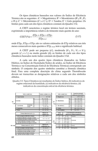 68
Os tipos climáticos baseados nos valores do Índice de Eficiência
Térmica são os seguintes: A’ = Megatérmico; B’ = Mesotérmico (B’4, B’3, B’2
e B’1); C’ = Microtérmico (C’2 e C’1); D’ = Tundra; E’ = Gelo perpétuo. Os
limites para cada um dos tipos climáticos constam da Quadro 3.5c.
A CEET caracteriza o regime térmico local em termos sazonais,
exprimindo a importância relativa do trimestre mais quente do ano:
anual
ETp
ETp
ETp
ETp
CEET
3
2
1
(%)


 (3.17)
onde ETp1, ETp2 e ETp3 são os valores estimados de ETp relativos aos três
meses consecutivos mais quentes e ETp anual tem o significado habitual.
A CEET pode ser pequena (a’), moderada (b’4, b’3, b’2 e b’1),
grande (c’2 e c’1) ou muito grande (d); os limites de cada um dos tipos
climáticos baseados neste índice constam da Quadro 3.5d.
A cada um dos quatro tipos climáticos (baseados no Índice
Hídrico, no Índice de Humidade/Índice de aridez, no Índice de Eficiência
Térmica e na Concentração Estival de Eficiência Térmica) corresponde um
símbolo. O conjunto dos quatro símbolos constitui a fórmula climática
final. Para uma completa descrição do clima segundo Thornthwaite
devem ser transcritas as designações relativas a cada um dos símbolos
obtidos.
Quadro 3.5. Tipos Climáticos (a) resultantes do Índice hídrico, (b) indicativos do
regime estacional da humidade, (c) indicativos da eficiência térmica, (d)
indicativos da concentração estival da eficiência térmica.
 