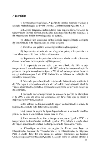 69
7. Exercícios
1. Representações gráficas. A partir de valores normais relativos à
Estação Meteorológica de Évora (Normal Climatológica) (Quadro 3.1):
a) Elabore diagramas retangulares para representar a variação da
temperatura (média mensal, média das máximas e média das mínimas) e
da precipitação média mensal (gráfico de barras).
b) Elabore um diagrama ombrotérmico (representação conjunta
da temperatura e da precipitação ao longo do ano)
c) Construa um gráfico termohigrométrico (climograma)
d) Represente, através de um diagrama polar, a frequência e a
velocidade do vento para os diferentes rumos.
e) Represente as frequências relativas e absolutas de diferentes
classes de valores de temperatura (histogramas)
2. A superfície de um solo, com um albedo de 25%, e cuja
temperatura é, num dado momento, de 33ºC, é irradiada com radiação de
pequeno comprimento de onda igual a 700 W m-2. A temperatura do ar no
abrigo meteorológico é de 25ºC. Determine o balanço de radiação da
superfície considerada.
3. Sabendo que a humidade relativa de determinado ambiente é
de 75% e que a temperatura do ar é de 16ºC, determine a tensão atual de
vapor, a humidade absoluta, a temperatura do ponto de orvalho e o défice
de saturação.
4. Supondo que a temperatura de uma certa porção da atmosfera
é de 20ºC e que ela deve ser arrefecida até 12ºC para que se inicie a
deposição de orvalho, calcule:
a) Os valores da tensão atual de vapor, da humidade relativa, da
humidade absoluta e do défice de saturação;
b) A massa de vapor de água depositada sob a forma de orvalho,
por m3 de ar, se a temperatura baixar para os 9ºC.
5. Uma massa de ar tem a temperatura do ar igual a 17ºC e a
temperatura do termómetro molhado igual a 12ºC. Calcule a tensão atual
de vapor, a humidade relativa e a temperatura do ponto de orvalho.
6. Classifique o clima da região de Évora com base na
Classificação Racional de Thornthwaite e na Classificação de Köppen.
Para o efeito deve ter em conta os valores constantes da Normal
Climatológica apresentada na Quadro 3.1 assim como os valores obtidos a
 