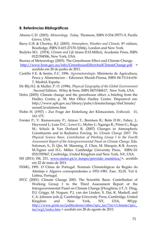 71
8. Referências Bibliográficas
Ahrens C.D. (2003). Meteorology Today. Thomson, ISBN 0-534-39771-9, Pacific
Grove, USA.
Barry G.B. & Chorley, R.J. (2003). Atmosphere, Weather and Climate, 8th edition,
Routledge, ISBN 0-415-27170-3(hbk), London and New York.
Budyko M.I. (1974). Climate and Life (trans D.H.Miller), Academic Press, ISBN
0121394506, New York, USA.
Bureau of Meteorology (2003). The Greenhouse Effect and Climate Change.
http://www.bom.gov.au/info/GreenhouseEffectAndClimateChange.pdf >
acedido em 20 de junho de 2011.
Castillo F.E. & Sentis, F.C. 1996. Agrometeorología. Ministerio de Agricultura,
Pesca y Alimentacion – Ediciones Mundi-Prensa, ISBN 84-71114-634-
7, Madrid, España.
De Blij H.J. & Muller, P. O. (1996). Physical Geography of the Global Environment
. Second Edition. Wiley & Sons, ISBN 0471540617, New York, USA.
Defra (2005): Climate change and the greenhouse effect: a briefing from the
Hadley Centre, p. 58, Met Office Hadley Centre. Disponível em:
http://www.aph.gov.au/library/pubs/climatechange/theClimate/
oceanCirculations.htm
Flohn H. (1957) – Zur Frage der Einteilung der Klimazonen, Erdkunde, 11,
161-175.
Forster P.; V. Ramaswamy P.; Artaxo T.; Berntsen R.; Betts D.W.; Fahey, J.;
Haywood J.; Lean D.C.; Lowe G.; Myhre J.; Nganga R.; Prinn G.; Raga
M.; Schulz & Van Dorland R. (2007) Changes in Atmospheric
Constituents and in Radiative Forcing. In: Climate Change 2007: The
Physical Science Basis. Contribution of Working Group I to the Fourth
Assessment Report of the Intergovernmental Panel on Climate Change. Eds.
Solomon, S., D. Qin, M. Manning, Z. Chen, M. Marquis, K.B. Averyt,
M.Tignor and H.L. Miller. Cambridge University Press, ISBN-10:
0521705967, Cambridge, United Kingdom and New York, NY, USA.
IM (2011) IM, 211, www.meteo.pt/o tempo/previsão numérica/>, acedido
em 22 de maio de 2011.
INMG, 1991. O Clima de Portugal. Normais Climatológicas da Região do
Alentejo e Algarve correspondentes a 1951-1981. Fasc. XLIX. Vol 4.
Lisboa, Portugal.
IPCC (2001): Climate Change 2001: The Scientific Basis. Contribution of
Working Group I to the Third Assessment Report of the
Intergovernmental Panel on Climate Change [Houghton, J.T.,Y. Ding,
D.J. Griggs, M. Noguer, P.J. van der Linden, X. Dai, K. Maskell, and
C.A. Johnson (eds.)]. Cambridge University Press, Cambridge, United
Kingdom and New York, NY, USA, 881pp.
http://www.grida.no/publications/other/ipcc_tar/?src=/climate/ipcc_
tar/wg1/index.htm > acedido em 28 de agosto de 2011.
 
