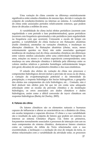 27
Uma variação do clima consiste na diferença estatisticamente
significativa entre estados climáticos do mesmo tipo, devido à variação do
conjunto de condições-fronteira ou internas ao sistema. À variabilidade
do clima estão associados períodos relativamente extensos, que podem
durar de décadas a milhões de anos.
A variabilidade do clima inclui efeitos periódicos (ocorrem com
regularidade e com período e fase predeterminados), quase periódicos
(ocorrem com frequência aproximada) e não periódicos (sem regularidade
na frequência com que ocorrem). Consoante a escala de tempo em
questão, a variabilidade do clima traduz-se em flutuações aleatórias
(ruído climático), anomalias ou variações climáticas, e mudanças ou
alterações climáticas. Às flutuações aleatórias (cheias, secas, meses
extremamente quentes ou frios) não estão associadas quaisquer
tendências de mudança real do clima; anomalias climáticas são diferenças
entre valores médios calculados sobre uma coletividade homogénea de
anos, estações ou meses e os valores espectáveis correspondentes; uma
mudança ou uma alteração climática é definida pela diferença entre os
valores médios relativos a períodos homólogos suficientemente longos
(em geral, décadas) de um parâmetro climático e das suas estatísticas.
O estudo dos efeitos da variação do clima nos processos e
componentes hidrológicos deverá incluir a previsão de secas ou de cheias,
a variação da evapotranspiração potencial e da intensidade da
precipitação, a resposta hidrológica das bacias hidrográficas, a geografia
dos efeitos nos componentes do ciclo hidrológico, etc… Contudo, não é
fácil deduzir tais efeitos pois há que ter em conta uma adequada
articulação entre as escalas da previsão climática e da modelação
hidrológica, os erros associados aos dados climáticos e dados
hidrológicos, assim como a difícil conversão de inputs climáticos em
respostas hidrológicas (Barley & Chorley, 2003).
4. Fatores do clima
Os fatores climáticos são os elementos naturais e humanos
capazes de influenciar e alterar as características ou a dinâmica do clima,
em escalas temporais e espaciais diversas. O clima e a sua variabilidade
são o resultado da ação conjunta de fatores que podem ser externos ou
internos ao sistema Climático (Figura 3.2). Entre os primeiros,
forçamentos normalmente associados a processos de interação com um ou
mais componentes do sistema climático, destacam-se fatores cósmicos
como as variações da órbita da Terra relacionadas com a sua
excentricidade, a inclinação e a oscilação do eixo de rotação da terra, os
efeitos relacionados com a variabilidade da atividade solar, os processos
 