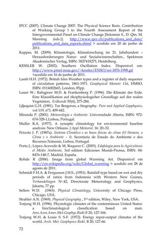 72
IPCC (2007): Climate Change 2007: The Physical Science Basis. Contribution
of Working Group I to the Fourth Assessment Report of the
Intergovernmental Panel on Climate Change [Solomon S., D. Qin, M.
Manning (eds.)]. http://www.ipcc.ch/publications_and_data/
publications_and_data_reports.shtml > acedido em 20 de junho de
2011.
Kappas, M. (2009): Klimatologie, Klimaforschung im 21. Jahrhundert –
Herausforderungen Natur- und Sozialwissenschaften., Spektrum
Akademischer Verlag, ISBN: 3827418275, Heidelberg.
KESSLER W. (2002): Southern Oscillation Index. Disponível em:
http://www.pmel.noaa.gov/~kessler/ENSO/soi-1876-1998.gif
>acedido em 16 de junho de 2011.
Lamb H.H. (1972). British Isles Weather types and a register of daily sequence
of circulation patterns, 1861-1971. Geophysical Memoir 116, HMSO,
ISBN: 0114002665, London, 85pp.
Lauer W.; Rafiqpoor M.D. & Frankenberg P. (1996). Die Klimate der Erde.
Eine Klassifikation auf ökophysiologicher Grundlage auf der realen
Vegetation, Erdkunde 50(4), 275-284.
Ljljequist G.H. (1981). Tor Bergeron, a biography. Pure and Applied Gepphysics,
vol 119, nº3, 409-442.
Miranda P. (2001). Meteorologia e Ambiente. Universidade Aberta, ISBN: 972-
674-328-1,Lisboa, Portugal.
Muller R.A. (1977). A synoptic climatology for environmental baseline
analysis: New Orleans. J Appl Meteorol, 16: 20–32.
Peixoto J. P. (1987a). Sistema Climático e as bases físicas do clima (O Homem, o
Clima e o Ambiente – I). Secretaria de Estado do Ambiente e dos
Recursos Naturais, Lisboa, Portugal.
Porta J.; López-Acevedo & M, Roquero C. (2003). Edafologia para la Agricultura:
el Médio Ambiente, 3rd edition Ediciones Mundi-Prensa, ISBN: 84-
8476-148-7, Madrid, España.
Rohde R (2006). Image from global Warming Art. Disponível em
http://en.wikipedia.org/wiki/Global_warming > acedido em 28 de
agosto de 2011.
Schmidt F.H.A. & Fergusson J.H.S., (1951). Rainfall type based on wet and dry
periods of ratios from Indonesia with Western New Guinea,
Verhandelingen No.42, Directorate Meteorology and Geophysics,
Jakarta, 77 pp.
Sellers W.D. (1965). Physical Climatology, University of Chicago Press,
Chicago, USA.
Strahler A.N. (1969). Physical Geography , 3rd edition, Wiley, New York, USA.
Terjung W.H. (1996). Physiologie climates of the conterminous United States:
a bioclimatological classification based on man.
Ann.Assn.Amer.Met.Geophys.Biokl.B 20, 127-166.
Terjung W.H. & Louie S. S-F. (1972). Energy input-output climates of the
world. Arch. Met. Geophysics Biokl. B 20, 127-66.
 