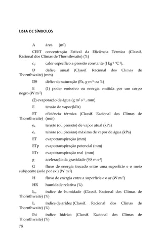 78
LISTA DE SÍMBOLOS
A área (m2)
CEET concentração Estival da Eficiência Térmica (Classif.
Racional dos Climas de Thornthwaite) (%)
cp calor específico a pressão constante (J kg-1 ºC-1),
D défice anual (Classif. Racional dos Climas de
Thornthwaite) (mm)
DS défice de saturação (Pa, g m-3 ou %)
E (1) poder emissivo ou energia emitida por um corpo
negro (W m-2)
(2) evaporação de água (g m2 s-1 , mm)
E tensão de vapor(kPa)
ET eficiência térmica (Classif. Racional dos Climas de
Thornthwaite) (mm)
ea tensão (ou pressão) de vapor atual (kPa)
es tensão (ou pressão) máxima de vapor de água (kPa)
ET evapotranspiração (mm)
ETp evapotranspiração potencial (mm)
ETr evapotranspiração real (mm)
g aceleração da gravidade (9,8 m s-2)
G fluxo de energia trocado entre uma superfície e o meio
subjacente (solo por ex.) (W m-2)
H fluxo de energia entre a superfície e o ar (W m-2)
HR humidade relativa (%)
Ihu índice de humidade (Classif. Racional dos Climas de
Thornthwaite) (%)
Ia índice de aridez (Classif. Racional dos Climas de
Thornthwaite) (%)
Ihi índice hídrico (Classif. Racional dos Climas de
Thornthwaite) (%)
 