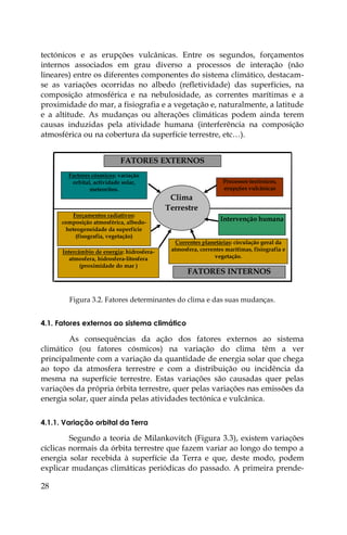 28
tectónicos e as erupções vulcânicas. Entre os segundos, forçamentos
internos associados em grau diverso a processos de interação (não
lineares) entre os diferentes componentes do sistema climático, destacam-
se as variações ocorridas no albedo (refletividade) das superfícies, na
composição atmosférica e na nebulosidade, as correntes marítimas e a
proximidade do mar, a fisiografia e a vegetação e, naturalmente, a latitude
e a altitude. As mudanças ou alterações climáticas podem ainda terem
causas induzidas pela atividade humana (interferência na composição
atmosférica ou na cobertura da superfície terrestre, etc…).
Factores cósmicos: variação
orbital, actividade solar,
meteoritos.
Processos tectónicos,
erupções vulcânicas
Clima
Terrestre
Forçamentos radiativos:
composição atmosférica, albedo-
heteogeneidade da superfície
(fisografia, vegetação)
Intervenção humana
Correntes planetárias: circulação geral da
atmosfera, correntes marítimas, fisiografia e
vegetação.
FATORES EXTERNOS
FATORES INTERNOS
Intercâmbio de energia: hidrosfera-
atmosfera, hidrosfera-litosfera
(proximidade do mar )
Figura 3.2. Fatores determinantes do clima e das suas mudanças.
4.1. Fatores externos ao sistema climático
As consequências da ação dos fatores externos ao sistema
climático (ou fatores cósmicos) na variação do clima têm a ver
principalmente com a variação da quantidade de energia solar que chega
ao topo da atmosfera terrestre e com a distribuição ou incidência da
mesma na superfície terrestre. Estas variações são causadas quer pelas
variações da própria órbita terrestre, quer pelas variações nas emissões da
energia solar, quer ainda pelas atividades tectónica e vulcânica.
4.1.1. Variação orbital da Terra
Segundo a teoria de Milankovitch (Figura 3.3), existem variações
cíclicas normais da órbita terrestre que fazem variar ao longo do tempo a
energia solar recebida à superfície da Terra e que, deste modo, podem
explicar mudanças climáticas periódicas do passado. A primeira prende-
 