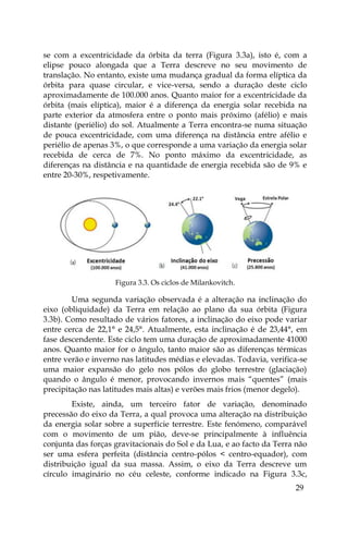 29
se com a excentricidade da órbita da terra (Figura 3.3a), isto é, com a
elipse pouco alongada que a Terra descreve no seu movimento de
translação. No entanto, existe uma mudança gradual da forma elíptica da
órbita para quase circular, e vice-versa, sendo a duração deste ciclo
aproximadamente de 100.000 anos. Quanto maior for a excentricidade da
órbita (mais elíptica), maior é a diferença da energia solar recebida na
parte exterior da atmosfera entre o ponto mais próximo (afélio) e mais
distante (periélio) do sol. Atualmente a Terra encontra-se numa situação
de pouca excentricidade, com uma diferença na distância entre afélio e
periélio de apenas 3%, o que corresponde a uma variação da energia solar
recebida de cerca de 7%. No ponto máximo da excentricidade, as
diferenças na distância e na quantidade de energia recebida são de 9% e
entre 20-30%, respetivamente.
Figura 3.3. Os ciclos de Milankovitch.
Uma segunda variação observada é a alteração na inclinação do
eixo (obliquidade) da Terra em relação ao plano da sua órbita (Figura
3.3b). Como resultado de vários fatores, a inclinação do eixo pode variar
entre cerca de 22,1° e 24,5°. Atualmente, esta inclinação é de 23,44°, em
fase descendente. Este ciclo tem uma duração de aproximadamente 41000
anos. Quanto maior for o ângulo, tanto maior são as diferenças térmicas
entre verão e inverno nas latitudes médias e elevadas. Todavia, verifica-se
uma maior expansão do gelo nos pólos do globo terrestre (glaciação)
quando o ângulo é menor, provocando invernos mais “quentes” (mais
precipitação nas latitudes mais altas) e verões mais frios (menor degelo).
Existe, ainda, um terceiro fator de variação, denominado
precessão do eixo da Terra, a qual provoca uma alteração na distribuição
da energia solar sobre a superfície terrestre. Este fenómeno, comparável
com o movimento de um pião, deve-se principalmente à influência
conjunta das forças gravitacionais do Sol e da Lua, e ao facto da Terra não
ser uma esfera perfeita (distância centro-pólos < centro-equador), com
distribuição igual da sua massa. Assim, o eixo da Terra descreve um
círculo imaginário no céu celeste, conforme indicado na Figura 3.3c,
 