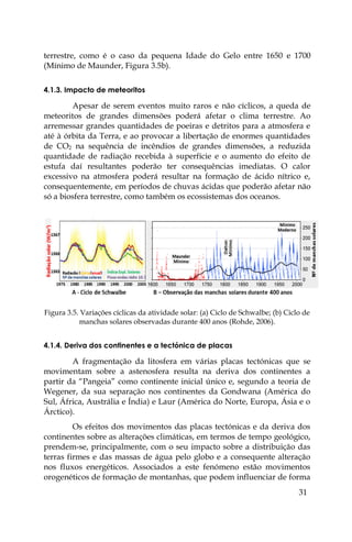 31
terrestre, como é o caso da pequena Idade do Gelo entre 1650 e 1700
(Mínimo de Maunder, Figura 3.5b).
4.1.3. Impacto de meteoritos
Apesar de serem eventos muito raros e não cíclicos, a queda de
meteoritos de grandes dimensões poderá afetar o clima terrestre. Ao
arremessar grandes quantidades de poeiras e detritos para a atmosfera e
até à órbita da Terra, e ao provocar a libertação de enormes quantidades
de CO2 na sequência de incêndios de grandes dimensões, a reduzida
quantidade de radiação recebida à superfície e o aumento do efeito de
estufa daí resultantes poderão ter consequências imediatas. O calor
excessivo na atmosfera poderá resultar na formação de ácido nítrico e,
consequentemente, em períodos de chuvas ácidas que poderão afetar não
só a biosfera terrestre, como também os ecossistemas dos oceanos.
Figura 3.5. Variações cíclicas da atividade solar: (a) Ciclo de Schwalbe; (b) Ciclo de
manchas solares observadas durante 400 anos (Rohde, 2006).
4.1.4. Deriva dos continentes e a tectónica de placas
A fragmentação da litosfera em várias placas tectónicas que se
movimentam sobre a astenosfera resulta na deriva dos continentes a
partir da “Pangeia” como continente inicial único e, segundo a teoria de
Wegener, da sua separação nos continentes da Gondwana (América do
Sul, África, Austrália e Índia) e Laur (América do Norte, Europa, Ásia e o
Árctico).
Os efeitos dos movimentos das placas tectónicas e da deriva dos
continentes sobre as alterações climáticas, em termos de tempo geológico,
prendem-se, principalmente, com o seu impacto sobre a distribuição das
terras firmes e das massas de água pelo globo e a consequente alteração
nos fluxos energéticos. Associados a este fenómeno estão movimentos
orogenéticos de formação de montanhas, que podem influenciar de forma
 