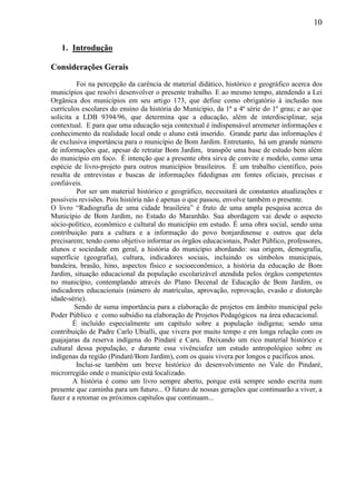 10
1. Introdução
Considerações Gerais
Foi na percepção da carência de material didático, histórico e geográfico acerca dos
municípios que resolvi desenvolver o presente trabalho. E ao mesmo tempo, atendendo a Lei
Orgânica dos municípios em seu artigo 173, que define como obrigatório à inclusão nos
currículos escolares do ensino da história do Município, da 1ª a 4ª série do 1º grau; e ao que
solicita a LDB 9394/96, que determina que a educação, além de interdisciplinar, seja
contextual. E para que uma educação seja contextual é indispensável arremeter informações e
conhecimento da realidade local onde o aluno está inserido. Grande parte das informações é
de exclusiva importância para o município de Bom Jardim. Entretanto, há um grande número
de informações que, apesar de retratar Bom Jardim, transpõe uma base de estudo bem além
do município em foco. É intenção que a presente obra sirva de convite e modelo, como uma
espécie de livro-projeto para outros municípios brasileiros. É um trabalho científico, pois
resulta de entrevistas e buscas de informações fidedignas em fontes oficiais, precisas e
confiáveis.
Por ser um material histórico e geográfico, necessitará de constantes atualizações e
possíveis revisões. Pois história não é apenas o que passou, envolve também o presente.
O livro “Radiografia de uma cidade brasileira” é fruto de uma ampla pesquisa acerca do
Município de Bom Jardim, no Estado do Maranhão. Sua abordagem vai desde o aspecto
sócio-político, econômico e cultural do município em estudo. É uma obra social, sendo uma
contribuição para a cultura e a informação do povo bonjardinense e outros que dela
precisarem; tendo como objetivo informar os órgãos educacionais, Poder Público, professores,
alunos e sociedade em geral, a história do município abordando: sua origem, demografia,
superfície (geografia), cultura, indicadores sociais, incluindo os símbolos municipais,
bandeira, brasão, hino, aspectos físico e socioeconômico, a história da educação de Bom
Jardim, situação educacional da população escolarizável atendida pelos órgãos competentes
no município, contemplando através do Plano Decenal de Educação de Bom Jardim, os
indicadores educacionais (número de matrículas, aprovação, reprovação, evasão e distorção
idade-série).
Sendo de suma importância para a elaboração de projetos em âmbito municipal pelo
Poder Público e como subsídio na elaboração de Projetos Pedagógicos na área educacional.
É incluído especialmente um capítulo sobre a população indígena; sendo uma
contribuição de Padre Carlo Ubialli, que vivera por muito tempo e em longa relação com os
guajajaras da reserva indígena do Pindaré e Caru. Deixando um rico material histórico e
cultural dessa população, e durante essa vivênciafez um estudo antropológico sobre os
indígenas da região (Pindaré/Bom Jardim), com os quais vivera por longos e pacíficos anos.
Inclui-se também um breve histórico do desenvolvimento no Vale do Pindaré,
microrregião onde o município está localizado.
A história é como um livro sempre aberto, porque está sempre sendo escrita num
presente que caminha para um futuro... O futuro de nossas gerações que continuarão a viver, a
fazer e a retomar os próximos capítulos que continuam...
 