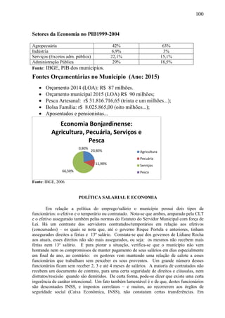 100
Setores da Economia no PIB1999-2004
Agropecuária 42% 63%
Indústria 6,9% 3%
Serviços (Excetos adm. pública) 22,1% 15,1%
Administração Pública 29% 18,5%
Fonte: IBGE, PIB dos municípios.
Fontes Orçamentárias no Município (Ano: 2015)
 Orçamento 2014 (LOA): R$ 87 milhões.
 Orçamento municipal 2015 (LOA) R$ 90 milhões;
 Pesca Artesanal: r$ 31.816.716,65 (trinta e um milhões...);
 Bolsa Família: r$ 8.025.865,00 (oito milhões...);
 Aposentados e pensionistas...
Fonte: IBGE, 2006
POLÍTICA SALARIAL E ECONOMIA
Em relação a política do emprego/salário o município possui dois tipos de
funcionários: o efetivo e o temporário ou contratado. Nota-se que ambos, amparado pela CLT
e o efetivo assegurado também pelas normas do Estatuto do Servidor Municipal com força de
Lei. Há um contraste dos servidores contratados/temporários em relação aos efetivos
(concursados) – os quais se nota que, até o governo Roque Portela e anteriores, tinham
assegurados direitos a férias e 13º salário. Constata-se que dos governos de Lidiane Rocha
aos atuais, esses direitos não são mais assegurados, ou seja: os mesmos não recebem mais
férias nem 13º salário. E para piorar a situação, verifica-se que o município não vem
honrando nem os compromissos de manter pagamento de seus salários em dias especialmente
em final de ano, ao contrário: os gestores vem mantendo uma relação de calote a esses
funcionários que trabalham sem perceber os seus proventos. Um grande número desses
funcionários ficam sem receber 2, 3 e até 4 meses de salários. A maioria de contratados não
recebem um documento de contrato, para uma certa seguridade de direitos e cláusulas, nem
distratos/rescisão quando são demitidos. De certa forma, pode-se dizer que existe uma certa
ingerência de caráter intencional. Um fato também lamentável é o de que, destes funcionários
são descontados INSS, e impostos correlatos – e muitos, ao recorrerem aos órgãos de
seguridade social (Caixa Econômica, INSS), não constatam certas transferências. Em
20,80%
11,90%
66,50%
0,80%
Economia Bonjardinense:
Agricultura, Pecuária, Serviços e
Pesca
Agricultura
Pecuária
Serviços
Pesca
 