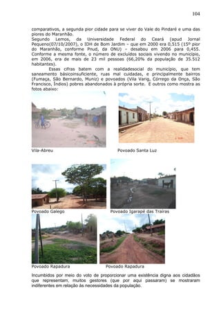 104
comparativos, a segunda pior cidade para se viver do Vale do Pindaré e uma das
piores do Maranhão.
Segundo Lemos, da Universidade Federal do Ceará (apud Jornal
Pequeno(07/10/2007), o IDH de Bom Jardim – que em 2000 era 0,515 (15º pior
do Maranhão, conforme Pnud, da ONU) – desabou em 2006 para 0,455.
Conforme a mesma fonte, o número de excluídos sociais vivendo no município,
em 2006, era de mais de 23 mil pessoas (66,20% da população de 35.512
habitantes).
Essas cifras batem com a realidadesocial do município, que tem
saneamento básicoinsuficiente, ruas mal cuidadas, e principalmente bairros
(Fumaça, São Bernardo, Muniz) e povoados (Vila Varig, Córrego da Onça, São
Francisco, Índios) pobres abandonados à própria sorte. E outros como mostra as
fotos abaixo:
Vila-Abreu Povoado Santa Luz
Povoado Galego Povoado Igarapé das Traíras
Povoado Rapadura Povoado Rapadura
Incumbidos por meio do voto de proporcionar uma existência digna aos cidadãos
que representam, muitos gestores (que por aqui passaram) se mostraram
indiferentes em relação às necessidades da população.
 