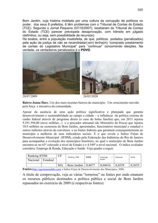 105
Bom Jardim, cuja história moldada por uma cultura da corrupção de políticos no
poder, dos seus 8 prefeitos, 6 têm problemas com o Tribunal de Contas do Estado
(TCE). Segundo o Jornal Pequeno (07/10/2007), receberam do Tribunal de Contas
do Estado (TCE) parecer préviopela desaprovação, com trânsito em julgado
(definitivo, ou seja, sem possibilidade de recursos).
Há boatos, entre a população insatisfeita, de que, políticos podados (penalizados)
pela ação da justiça de não se recandidatar(-em) tenha(m) “comprado prestamento
de contas do Legislativo Municipal” para “continuar” concorrendo eleições. Na
verdade, os verdadeiros penalizados é o POVO.
20/07/2009 26/02/2020
Bairro Joana Darc. Um dos mais recentes bairros do município. Um crescimento movido
pela força e iniciativa da comunidade.
Apesar da ausência de uma ação política significativa e planejada que garanta
desenvolvimento e sustentabilidade ao campo e cidade – a influência da política externa de
cunho federal através de programa direto (o caso do bolsa família) que, em 2013 injetou
9.291.594,00 (nove milhões...) e o pescador artesanal (do Ministério da Pesca) que injetou
18,9 milhões na economia de Bom Jardim, aposentados, funcionários municipal e estadual e
outros indiretos através de convênios e ou fontes federais que garantem consequentemente ao
município a melhoria de seus indicadores sociais. É o que revela o Índice Firjan de
Desenvolvimento Municipal (IFDM), criado pela Federação das Indústrias do Rio de Janeiro
para acompanhar a evolução dos municípios brasileiro, no qual o município de Bom Jardim
encontra-se no 63º colocado a nível de Estado e o 4.549º a nível nacional. O índice avaliador
considera: Emprego & Renda, Educação e Saúde. Veja quadro a seguir.
Ranking IFDM UF Ranking 2006 IFDM Empreggo e
Renda
Educação Saúde
Nacional Estadual
MA Bom Jardim 0,4877 0,04416 0,4559 0,5655
Fontes:http://agoramaranhão.com/ e Índice Firjan de Desenvolvimento dos Municípios, 2006.
A título de comprovação, veja as várias “torneiras” ou fontes por onde emanam
os recursos públicos destinados a política pública e social de Bom Jardim
repassados no exercício de 2009 (e respectivas fontes):
 