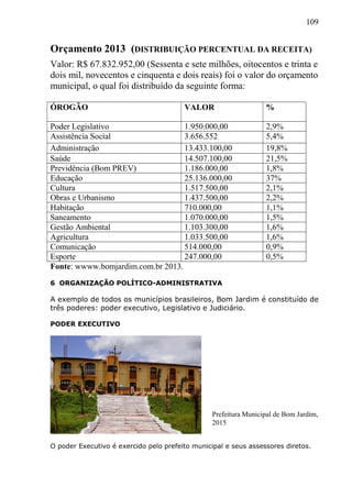 109
Orçamento 2013 (DISTRIBUIÇÃO PERCENTUAL DA RECEITA)
Valor: R$ 67.832.952,00 (Sessenta e sete milhões, oitocentos e trinta e
dois mil, novecentos e cinquenta e dois reais) foi o valor do orçamento
municipal, o qual foi distribuído da seguinte forma:
ÓROGÃO VALOR %
Poder Legislativo 1.950.000,00 2,9%
Assistência Social 3.656.552 5,4%
Administração 13.433.100,00 19,8%
Saúde 14.507.100,00 21,5%
Previdência (Bom PREV) 1.186.000,00 1,8%
Educação 25.136.000,00 37%
Cultura 1.517.500,00 2,1%
Obras e Urbanismo 1.437.500,00 2,2%
Habitação 710.000,00 1,1%
Saneamento 1.070.000,00 1,5%
Gestão Ambiental 1.103.300,00 1,6%
Agricultura 1.033.500,00 1,6%
Comunicação 514.000,00 0,9%
Esporte 247.000,00 0,5%
Fonte: wwww.bomjardim.com.br 2013.
6 ORGANIZAÇÃO POLÍTICO-ADMINISTRATIVA
A exemplo de todos os municípios brasileiros, Bom Jardim é constituído de
três poderes: poder executivo, Legislativo e Judiciário.
PODER EXECUTIVO
O poder Executivo é exercido pelo prefeito municipal e seus assessores diretos.
Prefeitura Municipal de Bom Jardim,
2015
 