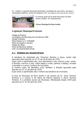 112
IV - Instituir a guarda Municipal destinada a proteção de seus bens, serviços e
instalações públicas, conforme dispuser a lei. (Lei Orgânica Municipal de Bom Jardim).
O número atual da Guarda Municipal em Bom
Jardim (2005): 24 componentes.
Legislação Municipal Existente
Código de Postura
Lei Orgânica do Município de 5 de Abril de 1990
Código Tributário
Plano Diretor Lei n° 478/2006
Plano de Cargos e Carreira
Código de Obras
Plano de Resíduos Sólidos
LOA: Lei Orçamentária Anual.
6.1 SÍMBOLOS MUNICIPAIS
A bandeira foi idealizada por Francisco Oliveira e Jesus, tendo sido
aprovado pelo Decreto Lei nº 31 de 20 de abril de 1979.
Suas cores e significados são: azul representa o céu, branco a paz, verde,
a floresta, marrom o solo, mãos dadas a união, palmas o babaçu, enxada
o lavrador e o arroz a cultura do município.
O mesmo autor da Bandeira criou também o Brasão aprovado pelo
Decreto Lei nº 31 de abril de 1979.
Suas cores e significados são o mesmo da bandeira do município.
O hino do Município de Bom Jardim é de autoria do Sr. Jesus Tavares
Pinheiro e a música é de Maria de Fátima Queirós e Jesus Tavares
Pinheiro. É o símbolo sonoro do Município. Oficializado desde 1979 pelo
Decreto Lei nº 31 de abril de 1979.
Fórum Municipal de Bom Jardim
 