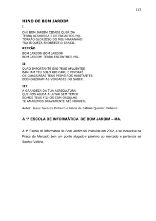 113
HINO DE BOM JARDIM
I
OH! BOM JARDIM CIDADE QUERIDA
TERRA ALTANEIRA E DE ENCANTOS MIL
TORRÃO GLORIOSO DO MEU MARANHÃO
TUA RIQUEZA ENOBRECE O BRASIL.
REFRÃO
BOM JARDIM! BOM JARDIM!
BOM JARDIM! TERRA ENCONTROS MIL.
II
QUÃO IMPORTANTE SÃO TEUS AFLUENTES
BANHAM TEU SOLO RIO CARU E PINDARÉ
OS GUAJAJARAS TEUS PRIMEIROS HABITANTES
ECONDUZIRAM AS VERDADES DO SABER.
III
A GRANDEZA DA TUA AGRICULTURA
QUE NOS AJUDA A LUTAR SEM TEMER
SOMOS TEUS FILHOS COM ORGULHO
TE AMAREMOS BRAVAMENTE ATÉ MORRER.
Autor: Jesus Tavares Pinheiro e Maria de Fátima Queiroz Pinheiro
A 1ª ESCOLA DE INFORMÁTICA DE BOM JARDIM – MA.
A 1ª Escola de Informática de Bom Jardim foi instituída em 2002, e se localizava na
Praça do Mercado (em um ponto alugado)- próximo ao mercado e pertencia ao
Senhor Valério.
 