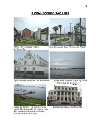 114
7 CONHECENDO SÃO LUIS
UFMA –Universidade Federal Praça Gonçalves Dias “A praça do Poeta”
do Maranhão
Igreja Nossa Senhora dos Remédios Ponte José Sarney – que liga São
. Francisco ao Centro
Lagoa da Jansen – O mal cheiro da Biblioteca Estadual do Maranhão
Lagoa dá a impressão de esgoto, mas
São os corais que emitem tal odor.
Sua extensão é de 5,2 km.
 