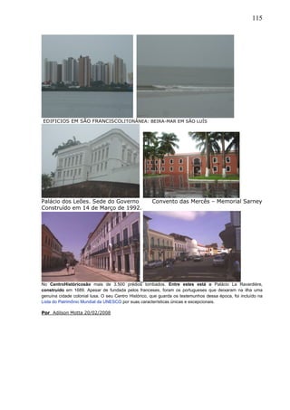 115
EDIFICIOS EM SÃO FRANCISCOLITONÂNEA: BEIRA-MAR EM SÃO LUÍS
Palácio dos Leões. Sede do Governo Convento das Mercês – Memorial Sarney
Construído em 14 de Março de 1992.
No CentroHistóricosão mais de 3.500 prédios tombados. Entre estes está o Palácio La Ravardière,
construído em 1689. Apesar de fundada pelos franceses, foram os portugueses que deixaram na ilha uma
genuína cidade colonial lusa. O seu Centro Histórico, que guarda os testemunhos dessa época, foi incluído na
Lista do Patrimônio Mundial da UNESCO por suas características únicas e excepcionais.
Por Adilson Motta 20/02/2008
 
