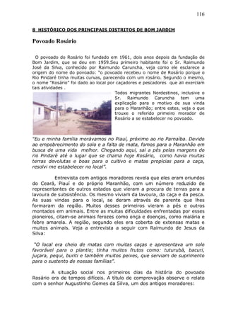 116
8 HISTÓRICO DOS PRINCIPAIS DISTRITOS DE BOM JARDIM
Povoado Rosário
O povoado do Rosário foi fundado em 1961, dois anos depois da fundação de
Bom Jardim, que se deu em 1959.Seu primeiro habitante foi o Sr. Raimundo
José da Silva, conhecido por Raimundo Caruncha, veja como ele esclarece a
origem do nome do povoado: “o povoado recebeu o nome de Rosário porque o
Rio Pindaré tinha muitas curvas, parecendo com um rosário. Segundo o mesmo,
o nome “Rosário” foi dado ao local por caçadores e pescadores que ali exerciam
tais atividades .
Todos migrantes Nordestinos, inclusive o
Sr. Raimundo Caruncha tem uma
explicação para o motivo de sua vinda
para o Maranhão; entre estes, veja o que
trouxe o referido primeiro morador de
Rosário a se estabelecer no povoado.
“Eu e minha família morávamos no Piauí, próximo ao rio Parnaíba. Devido
ao empobrecimento do solo e a falta de mata, fomos para o Maranhão em
busca de uma vida melhor. Chegando aqui, sai a pés pelas margens do
rio Pindaré até o lugar que se chama hoje Rosário, como havia muitas
terras devolutas e boas para o cultivo e matas propícias para a caça,
resolvi me estabelecer no local”.
Entrevista com antigos moradores revela que eles eram oriundos
do Ceará, Piauí e do próprio Maranhão, com um número reduzido de
representantes de outros estados que vieram a procura de terras para a
lavoura de subsistência. Os mesmo viviam da lavoura, da caça e da pesca.
As suas vindas para o local, se deram através de parente que lhes
formaram da região. Muitos desses primeiros vieram a pés e outros
montados em animais. Entre as muitas dificuldades enfrentadas por esses
pioneiros, citam-se animais ferozes como onça e doenças, como malária e
febre amarela. A região, segundo eles era coberta de extensas matas e
muitos animais. Veja a entrevista a seguir com Raimundo de Jesus da
Silva:
“O local era cheio de matas com muitas caças e apresentava um solo
favorável para o plantio; tinha muitos frutos como: tuturubà, bacuri,
juçara, pequi, buriti e também muitos peixes, que serviam de suprimento
para o sustento de nossas famílias”.
A situação social nos primeiros dias da história do povoado
Rosário era de tempos difíceis. A título de comprovação observe o relato
com o senhor Augustinho Gomes da Silva, um dos antigos moradores:
 