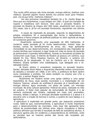 117
”Era muito difícil porque não tinha estrada, energia elétrica, telefone nem
médicos. Quando alguém ficava doente era preciso levar para Pindaré,
pois era lá que tinha melhores médicos”.
Um dos primeiros moradores também foi o Sr. Cecílio Bispo da
Silva que era maranhense, e que chegou em 1961. O qual era morador de
Juçaral e trabalhava com lavoura. Veio para o povoado Rosário. O
povoado do Rosário já chegou ater 600 casas, atualmente tem cerca de
221 casas. Isto é, já foi um povoado florescente, regredindo nos últimos
anos.
A causa da regressão do povoado, segundo os depoimentos de
antigos moradores foi a expropriação das terras a latifundiários e
fazendeiro e franco amparo de políticas públicas no setor agrícola ao longo
de sucessivos governos.
Atualmente apresenta uma população de 683 habitantes. O
comércio neste povoado já foi muito desenvolvido; tinham lojas de
tecidos, usinas de beneficiamento de arroz, etc.. Hoje apresenta
morosidade no seu desenvolvimento, em consequência das migrações de
muitas famílias que iniciaram o lugar tendo em vista as terras do povoado
já pertencerem a grandes latifundiários, ficando os lavradores privados de
construírem suas roças. O distrito de Rosário já possuiu um cartório, cuja
tabeliã foi Sra. Maria Perpetuo Socorro de Oliveira; o cartório em
referência já foi desativado. O Juiz do Cartório era o Sr. Raimundo
Pinheiro. Existia também uma subdelegacia, cujo delegado era o Sr.
Adroaldo Cecílio.
Já foram eleitos 3 vereadores residentes no povoado Rosário.
Sendo: Adroaldo Alves Matos e Augustinho Maranhão ambos concorreram
às eleições a vereador em 1968, e em 1972, a prefeitura de Bom Jardim
como candidatos a prefeito. Foi eleito também no mesmo ano (72) a
vereador, o senhor Ângelo Vieira.
Atualmente em Rosário existe uma igreja católica e uma igreja
Assembleia de Deus, duas escolas municipais e a implantação de um
Sistema Telemar, através de orelhões.O povoado já é beneficiado com
energia elétrica, água encanada, um posto de saúde, um mercado
municipal. Na área cultural apresenta: Festival do peixe, realizado no mês
de outubro. A festa mais popular da comunidade de Rosário é a da
senhora conhecida por Siriáca, realizada em maio com procissões,
novenas, leilões e danças. A principal atividade econômica é a pesca e a
pecuária com a criação de bovinos e suínos, a quebra do coco babaçu e a
agricultura.
A agricultura é explorada em grande parte, por pequenos produtores
rurais. Sabe-se que, economicamente, a agricultura é muito importante
para o desenvolvimento do município, mais essa não apresenta bons
índices de produtividade nos últimos anos. Alguns moradores e líderes
políticos afirmam que tal fato é resultado da falta de assistência técnica. A
estrutura agrária põe em evidência a preponderância do latifúndio, onde
se percebe que as maiores partes das terras são ocupadas por
latifundiários.
 