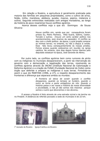 118
Em relação a Rosário, a agricultura é geralmente praticada pela
maioria das famílias em pequenas propriedades, como o cultivo de arroz,
feijão, milho, mandioca, abóbora, quiabo, maxixe, pepino, melancia e
outros. Segundo entrevistas realizadas com antigos moradores, ao longo
da história do povo rosariense houve conflitos agrários.
Acerca desses conflitos veja o que diz Domingos de Sousa
Oliveira:
Houve conflito sim, sendo que por consequência foram
presos Eu, Pedro Pacheco, Riba Guará, Sabino, Castor,
Torcate e outros; (houve um certo caráter político nos
acontecimentos, pois éramos da oposição). O conflito se
deu com o chefe político da época, o qual propôs comprar
as minhas terras; no entanto, eu não a dispus à venda.
Esse fato levou consequentemente às nossas prisões.
Fomos presos quando estávamos em reunião na igreja
católica. No entanto, dois dias depois fomos libertos pelo
deputado estadual na época, José Gerardo de Abreu.
Por outro lado, os conflitos agrários bem como rumores de atrito
com os indígenas no município desapareceram, a partir da intervenção do
governo com a demarcação e legalização das terras, resolvendo os
conflitos agrários através do INCRA (Instituto Nacional de Colonização e
Reforma Agrária) e a criação da FUNAI (Fundação Nacional do Índio) como
órgão que defende e ampara os indígenas e suas terras. Firmando-se
assim o que diz MARTINS (1996, p 27), a respeito desaparecimento das
fronteiras e diferença que separava ambos os mundos:
A fronteira só deixa de existir quando o conflito
desaparece, quando os tempos se fundem, quando o
outro se torna a parte antagônica do nós. Quando a
história passa a ser nossa a história da nossa diversidade
e pluralidade, e nós já não somos nós mesmos porque
somos o outro que devoramos e nos devorou.
O acesso a Rosário é feito através de uma estrada vicinal e de lancha via
rio Pindaré. A distância do referido povoado a sede do município é de 22 km.
1º morador de Rosário Igreja Católica em Rosário
 