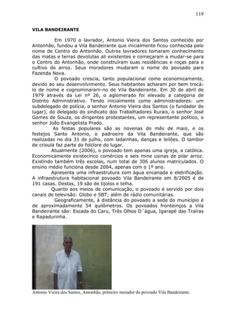 119
VILA BANDEIRANTE
Em 1970 o lavrador, Antonio Vieira dos Santos conhecido por
Antonhão, fundou a Vila Bandeirante que inicialmente ficou conhecida pelo
nome de Centro do Antonhão. Outros lavradores tomaram conhecimento
das matas e terras devolutas ali existentes e começaram a mudar-se para
o Centro do Antonhão, onde construíram suas residências e roças para o
cultivo do arroz. Seus moradores mudaram o nome do povoado para
Fazenda Nova.
O povoado crescia, tanto populacional como economicamente,
devido ao seu desenvolvimento. Seus habitantes acharam por bem trocá-
lo de nome e cognominaram-no de Vila Bandeirante. Em 30 de abril de
1979 através da Lei nº 26, o aglomerado foi elevado a categoria de
Distrito Administrativo. Tendo inicialmente como administradores: um
subdelegado de polícia, o senhor Antonio Vieira dos Santos (o fundador do
lugar), do delegado do sindicato dos Trabalhadores Rurais, o senhor José
Gomes de Souza, os dirigentes protestantes, um representante político, o
senhor João Evangelista Prado.
As festas populares são as novenas do mês de maio, e os
festejos Santo Antonio, o padroeiro da Vila Bandeirante, que são
realizadas no dia 31 de julho, com ladainhas, danças e leilões. O tambor
de crioula faz parte do folclore do lugar.
Atualmente (2006), o povoado tem apenas uma igreja, a católica.
Economicamente existecinco comércios e seis mine usinas de pilar arroz.
Existindo também três escolas, num total de 306 alunos matriculados. O
ensino médio funciona desde 2004, apenas com o 1º ano.
Apresenta uma infraestrutura com água encanada e eletrificação.
A infraestrutura habitacional povoado Vila Bandeirante em 8/2005 é de
191 casas. Destas, 19 são de tijolos e telha.
Quanto aos meios de comunicação, o povoado é servido por dois
canais de televisão: Globo e SBT; além de rádio comunitárias.
Geograficamente, à distância do povoado a sede do município é
de aproximadamente 54 quilômetros. Os povoados fronteiriços a Vila
Bandeirante são: Escada do Caru, Três Olhos D´água, Igarapé das Traíras
e Rapadurinha.
Antonio Vieira dos Santos, Antonhão, primeiro morador do povoado Vila Bandeirante.
 