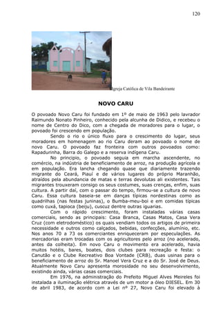 120
Igreja Católica de Vila Bandeirante
NOVO CARU
O povoado Novo Caru foi fundado em 1º de maio de 1963 pelo lavrador
Raimundo Nonato Pinheiro, conhecido pela alcunha de Didico, e recebeu o
nome de Centro do Dico, com a chegada de moradores para o lugar, o
povoado foi crescendo em população.
Sendo o rio o único fluxo para o crescimento do lugar, seus
moradores em homenagem ao rio Caru deram ao povoado o nome de
novo Caru. O povoado faz fronteira com outros povoados como:
Rapadurinha, Barra do Galego e a reserva indígena Caru.
No principio, o povoado seguia em marcha ascendente, no
comércio, na indústria de beneficiamento de arroz, na produção agrícola e
em população. Era lancha chegando quase que diariamente trazendo
migrante do Ceará, Piauí e de vários lugares do próprio Maranhão,
atraídos pela abundancia de matas e terras devolutas ali existentes. Tais
migrantes trouxeram consigo os seus costumes, suas crenças, enfim, suas
cultura. A partir daí, com o passar do tempo, firmou-se a cultura de novo
Caru. Essa cultura baseia-se em danças típicas nordestinas como as
quadrilhas (nas festas juninas), o Bumba-meu-boi e em comidas típicas
como cuxá, tapioca (beiju), cuscuz dentre outras iguarias.
Com o rápido crescimento, foram instaladas várias casas
comerciais, sendo as principais: Casa Branca, Casas Matos, Casa Vera
Cruz (com eletrodoméstico) os quais vendiam todos os artigos de primeira
necessidade e outros como calçados, bebidas, confecções, alumínio, etc.
Nos anos 70 a 73 os comerciantes enriqueceram por especulações. As
mercadorias eram trocadas com os agricultores pelo arroz (no acelerado,
antes da colheita). Em novo Caru o movimento era acelerado, havia
muitos hotéis, bares, boates, dois clubes para recreação e festa: o
Canutão e o Clube Recreativo Boa Vontade (CRB), duas usinas para o
beneficiamento de arroz do Sr. Manoel Vera Cruz e a do Sr. José de Deus.
Atualmente Novo Caru apresenta morosidade no seu desenvolvimento,
existindo ainda, várias casas comerciais.
Em 1976, na administração do Prefeito Miguel Alves Meireles foi
instalada a iluminação elétrica através de um motor a óleo DIESEL. Em 30
de abril 1983, de acordo com a Lei nº 27, Novo Caru foi elevado à
 