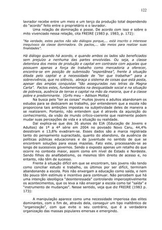 122
lavrador recebe entre um meio e um terço da produção total dependendo
do “acordo” feito entre o proprietário e o lavrador.
Uma relação de dominação e posse. De acordo com isso e sobre o
mito vivenciado nessa relação, cita FREIRE (1983 p. 1983, p. 172):
“Na verdade, estes pactos não são diálogos porque,... está inscrito o interesse
inequívoco da classe dominadora. Os pactos,... são meios para realizar suas
finalidades”.
Há diálogo quando há acordo, e quando ambos os lados são beneficiados
sem prejuízo a nenhuma das partes envolvidas. Ou seja, a classe
detentora dos meios de produção e capital em contraste com aquelas que
possuem apenas a força de trabalho como mercadoria a oferecer,
encontra-se em posição de submissão “espontânea”, frente à situação
ditada pelo capital e a necessidade de “ter que trabalhar” para a
sobrevivência, que no silêncio, abraça o sistema de coisas que está posta,
apesar das amplas conquistas “tão asseguradas nas letras da Magna
Carta”. Pactos estes, fundamentados na desigualdade social e na situação
de pobreza, ausência de terras e capital na mão da maioria, que é a classe
pobre e predominante. (Grifo meu – Adilson Motta)
Na busca pelo “ter as coisas” muitos jovens e adultos abandonam os
estudos para se dedicarem ao trabalho, por entenderem que a escola não
proporciona tais ambições impostas na subjetividade deles de maneira a
se realizarem. Portanto, não entendem que é através da aquisição do
conhecimento, da visão de mundo crítico-coerente que realmente podem
mudar suas percepções de vida e a situação ou realidade.
Daí explica-se que dos 36 alunos do EJA (Educação de Jovens e
Adultos) de 1ª a 4ª série em 2004 no povoado Novo Caru, 44,4%
desistiram e 13,8% evadiram-se. Esses dados são a marca registrada
tanto do pensamento supracitado, quanto do abandono, da ausência de
políticas públicas educacionais e de juventude no sentido de que se
encontrem soluções para essas mazelas. Fato este, processando-se ao
longo de sucessivos governos. Sendo o exposto apenas um retalho do que
ocorre no contexto maior, assim como em nível de Estado e Nordeste.
Sendo filhos do analfabetismo, os mesmos têm direito de acesso e, no
entanto, não têm de sucesso.
Frente à situação difícil em que se encontram, tais jovens não tendo
como conciliar estudo e trabalho, os últimos por ser difícil, terminam
abandonando a escola. Pois não enxergam a educação como saída, e nem
tão pouco têm estímulo e incentivo para continuar. Não percebem que há
uma intenção ideológica “desinteressada” controlando imperceptivelmente
os acontecimentos, que os leva a não enxergar a escola como tal “saída” e
“instrumento de mudanças”. Nesse sentido, veja que diz FREIRE (1983 p.
173):
A manipulação aparece como uma necessidade imperiosa das elites
dominantes, com o fim de, através dela, conseguir um tipo inaltêntico de
“organização”, com que evite o seu contrário, que é a verdadeira
organização das massas populares emersas e emergindo.
 
