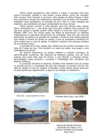 123
Dentro dessa perspectiva, eles tendem a deixar o povoado indo para
outros municípios, estados e, até mesmo, outros países, como, por exemplo,
Mato Grosso, Pará, Roraima e Suriname. Nos estados de Matos Grosso e Pará,
eles encontram serviços em madeireiras, fazendas e em serrarias. No Suriname,
trabalham como garimpeiros na extração de ouro. Este é o mais cobiçado dos
trabalhos, pois acreditam conseguir prosperidade em pouco tempo.
Todos querem arriscar a sorte grande, para isso deixam pais, esposa
filhos, acreditando-se “... que todos são livres para trabalhar onde queiram. Se
não lhes agrada o patrão, podem então deixá-lo e procurar outro emprego”.
FREIRE (1983 147). Em muitos casos, por faltas de alternativas, os referidos
trabalhadores se submetem permanecer nas atividades, tudo isso, por conta do
desamparo de políticas de geração de emprego e renda de uma política agrícola
que prenda o homem do campo no campo, e leve as condições e benefícios da
zona urbana para a vida do campo. O exposto é apenas uma pequena amostra
de um contexto maior.
O povoado Novo Caru dispõe hoje (2005) de três escolas municipais num
total de 9 salas de aula. Tem também um posto de saúde, uma praça e uma
subdelegacia de polícia.
No aspecto educacional, as escolas refletem o contexto municipal, de
administrações sucessivas, não dispondo de biblioteca publica, nem de livros
gratuito que cubra toda rede de ensino, o que dificulta o processo ensino-
aprendizagem nesse povoado e aumenta a insatisfação dos moradores que
aspiram melhoria.
A juventude encontra-se dispersa, dividida entre trabalho duro do campo
no período diurno e a ociosidade dos que não estudam no período noturno. Por
falta de opções no que diz respeito à diversão, muitos desses jovens procuram
os bares quase que regularmente, e alguns a se entregar ao alcoolismo.
Povoado Novo Caru –jan./2007
Escola Municipal Raimundo Nonato Pinheiro
Rio Carú – no povoado Novo Carú
Raimundo Nonato Pinheiro,
conhecido por Didico, foi o
primeiro morador do povoado
Novo Caru.
 