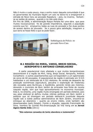 124
Não é muito e custa pouco, mas o sonho maior daquela comunidade é que
os governantes do município façam um cais na beira-rio e empiçarrem a
estrada de Novo Caru ao povoado Rapadura – pois, no inverno, fecham-
se as saídas de acesso, quando o rio não está cheio.
Em fins de 2006, a administração Roque Portela fez uma obra que para
muitos novocaruenses foi de grande importância, segundo a população
carente que foi: empiçarrou todas as ruas do povoado e fez duas pontes
de acesso dentro do povoado. Se o pouco gera satisfação, imaginem o
que seria se fosse feito o que se pode fazer.
8.1 REGIÃO DA MIRIL, VARIG, BREJO SOCIAL,
AEROPORTO E ANTONIO CONSELHEIRO
A parte populacional mais afastada e que muitos bonjardinenses
desconhecem é a região da Miril, Varig, Brejo Social, Aeroporto, Antônio
Conselheiro e outros assentamentos que correspondem a um aglomerado
de cerca de 60 povoados. O populacional da região é estimado em 9.515
habitantes e um eleitorado de 4.321 eleitores. As rendas de despacho da
produção econômicas (agricultura, pecuária e exploração de madeiras)
são escoadas para Buriticupu e Açailândia, gerando renda aos mesmos,
deixando o município de Bom Jardim de arrecadar boa fonte de receita
naquela região, sem que haja aproveitamento na economia municipal.
Esta é, no entanto, uma região muito enxergada em período eleitoral, pois
seu peso eleitoral já definiu muitas vitórias políticas em Bom Jardim a
políticos que só enxergam em período eleitoral.A juventude daquela
região sob a tutela política administrativa de Bom Jardim, encontra-se
entregue ao abandono – quanto ao ensino médio, onde também são
desamparados (pelo Estado). Frente a situação, segundo Francinaldo da
Silva, membro do Comitê Pró-Emancipação da Vila Varig em o Jornal
Agora Santa Inês (2011):
“Nós estamos cansados de tanto abandono e isolamento!”
Subdelegacia de Polícia no
povoado Novo Caru
 