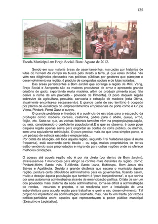 125
Escola Municipal em Brejo Social. Data: Agosto de 2012.
Sendo em sua maioria áreas de assentamentos, marcadas por histórias de
lutas do homem do campo na busca pelo direito a terra, já que estes direitos não
vêm nas diligências pleiteadas nas políticas públicas por gestores que planejem o
desenvolvimento na região, é produto de conquistas sociais e de lutas isoladas.
Das áreas pertencentes a Bom Jardim que abrange a região da Miril, Varig,
Brejo Social e Aeroporto são as maiores produtoras de arroz e apresenta grande
criatório de gado; exportando muita madeira, além de produzir pimenta (cujo fato
deriva o nome de um povoado - povoado da Pimenta). O povo daquela região
sobrevive da agricultura, pecuária, carvoaria e extração de madeira (esta última,
atualmente encontra-se escasseando). E grande parte de seu território é ocupado
por plantio de eucaliptos de empreendimentos empresariais de porte como o Grupo
Viena, Pindaré, Ferro Gusa e outros.
O grande problema enfrentado é a ausência de estradas para a escoação da
produção como: madeira, cereais, castanha, gados para o abate, queijo, arroz,
feijão, etc. Sabe-se que, as verbas federais também vêm na proporção/população,
ou seja, considerando o coeficiente populacional.E o que se observa, é queo povo
daquela região apenas serve para engordar as contas do cofre público, ou melhor,
sem uma equivalente retribuição. O povo precisa mais do que uma simples ponte, e
um pedaço de estrada raspada e empiçarrada...
Por conta da situação, em toda aquela região, segundo Frei Valadares (que lá muito
frequenta), está ocorrendo certo êxodo – ou seja, muitos proprietários de terras
estão vendendo suas propriedades e migrando para outras regiões onde se oferece
melhores condições.
O acesso até aquela região não é por via direta (por dentro de Bom Jardim);
atravessam-se 7 municípios para atingir os confins mais distantes da região. Como:
Pindaré-Mirim, Santa Inês, Tufilândia, Santa Luzia, Butiticupu, Bom Jesus das
Salvas e Açailândia. Devido a grande distância que separa o município àquela
região, perdura certa dificuldade administrativa para os governantes, ficando assim,
muito a desejar àquela população que também é “povo bonjardinense”, e que sonha
por uma autonomia administrativa através de emancipação política. O fato de ser um
dos povoados mais distante da sede administrativa, torna-se difícil a administração
de rendas, recursos e projetos, e se resolveria com a instalação de uma
subprefeitura para aquela região para trabalhar e gerir o seu desenvolvimento. Tal
projeto foi implantado na administração Gralhada, mas, não foi em frente por razões
político-partidária entre aqueles que representavam o poder público municipal
(Executivo e Legislativo).
 