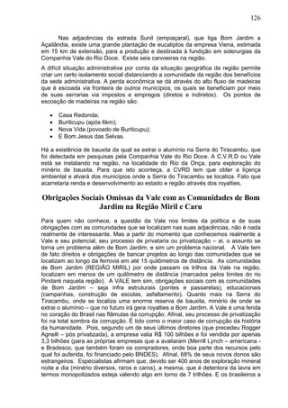126
Nas adjacências da estrada Sunil (empiaçaral), que liga Bom Jardim a
Açailândia, existe uma grande plantação de eucaliptos da empresa Viena, estimada
em 15 km de extensão, para a produção e destinada à fundição em siderurgias da
Companhia Vale do Rio Doce. Existe seis carvoeiras na região.
A difícil situação administrativa por conta da situação geográfica da região permite
criar um certo isolamento social distanciando a comunidade da região dos benefícios
da sede administrativa. A perda econômica se dá através do alto fluxo de madeiras
que é escoada via fronteira de outros municípios, os quais se beneficiam por meio
de suas serrarias via impostos e empregos (diretos e indiretos). Os pontos de
escoação de madeiras na região são:
 Casa Redonda;
 Buriticupu (após 6km);
 Nova Vida (povoado de Buriticupu);
 E Bom Jesus das Selvas.
Há a existência de bauxita da qual se extrai o alumínio na Serra do Tiracambu, que
foi detectada em pesquisas pela Companhia Vale do Rio Doce. A C.V.R.D ou Vale
está se instalando na região, na localidade do Rio da Onça, para exploração do
minério de bauxita. Para que isto aconteça, a CVRD tem que obter a liçença
ambiental e alvará dos municípios onde a Serra do Tiracambu se localiza. Fato que
acarretaria renda e desenvolvimento ao estado e região através dos royalties.
Obrigações Sociais Omissas da Vale com as Comunidades de Bom
Jardim na Região Miril e Caru
Para quem não conhece, a questão da Vale nos limites da política e de suas
obrigações com as comunidades que se localizam nas suas adjacências, não é nada
realmente de interessante. Mas a partir do momento que conhecemos realmente a
Vale e seu potencial, seu processo de privataria ou privatização – ai, o assunto se
torna um problema além de Bom Jardim, e sim um problema nacional. A Vale tem
de fato direitos e obrigações de bancar projetos ao longo das comunidades que se
localizam ao longo da ferrovia em até 15 quilômetros de distância. As comunidades
de Bom Jardim (REGIÃO MIRIL) por onde passam os trilhos da Vale na região,
localizam em menos de um quilômetro de distância (marcados pelos limites do rio
Pindaré naquela região). A VALE tem sim, obrigações sociais com as comunidades
de Bom Jardim – seja infra estruturais (pontes e passarelas), educacionais
(campanhas, construção de escolas, asfaltamento). Quanto mais na Serra do
Tiracambu, onde se localiza uma enorme reserva de bauxita, minério de onde se
extrai o alumínio – que no futuro irá gera royalties a Bom Jardim. A Vale é uma ferida
no coração do Brasil nas flâmulas da corrupção. Afinal, seu processo de privatização
foi na total sombra da corrupção. É tido como o maior caso de corrupção da história
da humanidade. Pois, segundo um de seus últimos diretores (que precedeu Rogger
Agnelli – pós privatizada), a empresa valia R$ 100 bilhões e foi vendida por apenas
3,3 bilhões (para as próprias empresas que a avaliaram (Merrill Lynch – americana -
e Bradesco, que também foram os compradores, onde boa parte dos recursos pelo
qual foi auferida, foi financiado pelo BNDES). Afinal, 68% de seus novos donos são
estrangeiros. Especialistas afirmam que, devido ser 400 anos de exploração mineral
noite e dia (minério diversos, raros e caros), a mesma, que é detentora da lavra em
termos monopolizados esteja valendo algo em torno de 7 trilhões. E os brasileiros a
 