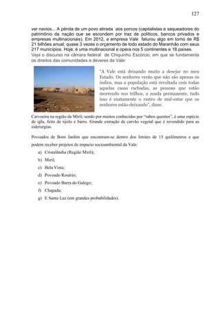 127
ver navios... A pérola de um povo atirada aos porcos (capitalistas e saqueadores do
patrimônio da nação que se escondem por traz de políticos, bancos privados e
empresas multinacionais). Em 2012, a empresa Vale faturou algo em torno de R$
21 bilhões anual, quase 3 vezes o orçamento de todo estado do Maranhão com seus
217 municípios. Hoje, é uma multinacional e opera nos 5 continentes e 18 países.
Veja o discurso na câmara federal de Chiquinho Escórcio, em que se fundamenta
os direitos das comunidades e deveres da Vale:
“A Vale está deixando muito a desejar no meu
Estado. Os senhores verão que não são apenas os
índios, mas a população está revoltada com todas
aquelas casas rachadas, as pessoas que estão
morrendo nos trilhos, a zoada permanente, tudo
isso é exatamente o rastro de mal-estar que os
senhores estão deixando”, disse.
Carvoeira na região da Miril; sendo por muitos conhecidas por “rabos quentes”, é uma espécie
de iglu, feito de tijolo e barro. Grande extração de carvão vegetal que é revendido para as
siderurgias.
Povoados de Bom Jardim que encontram-se dentro dos limites de 15 quilômetros e que
podem receber projetos de impacto socioambiental da Vale:
a) Cristalândia (Região Miril);
b) Miril;
c) Bela Vista;
d) Povoado Rosário;
e) Povoado Barra do Galego;
f) Chapada;
g) E Santa Luz (em grandes probabilidades).
 