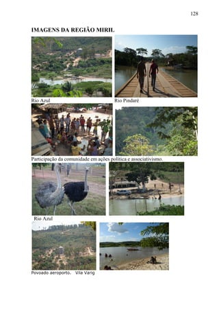 128
IMAGENS DA REGIÃO MIRIL
Rio Azul Rio Pindaré
Participação da comunidade em ações política e associativismo.
Rio Azul
Povoado aeroporto. Vila Varig
 