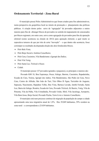 13
Ordenamento Territorial – Zona Rural
O município possui Polos Administrativos que foram criados para fins administrativos,
numa perspectiva da geopolítica local no intuito de promoção e planejamento das políticas
públicas. A criação destes polos serve de “agregação” de povoados adjacentes a outros
maiores para fins de abranger blocos de povoados no sentido de mapeamento de concursados
por blocos regionais; em outro caso, serve como agregação de povoados para fins de apuração
eleitoral (como aconteceu na eleição de 2012) para apuração eleitoral, a qual muito se
especulava temores de que por trás de certa “inovação” – o que dantes não acontecia, fosse
corromper os resultados da disputada eleição dos dois fortalecidos blocos.
 Polo Bela Vista;
 Polo Brejo Social e Antônio Conselheiro;
 Polo Caru, Cassimiro, Vila Bandeirante e Igarapé dos Índios;
 Polo Vila Varig;
 Polo Santa Luz, Tirirical e Oscar;
 Cohab.
O município possui 127 povoados (grandes e pequenos), os principais e maiores são:
Povoado KM 18, Boa Esperança, Oscar, Galego, Barrote, Cassimiro, Rapadurinha,
Escada do Caru, Traíras, Igarapé dos índios, Vila Bandeirantes, São Pedro do Caru, Novo
Caru, Centro do Alfredo, São João do Turi, Três Olhos D Água, Turizinho do Augusto,
Sapucaia, Nascimento, Rapadura Velho, Boa Vista, Barraca Lavada, Jatobá Ferrado, Santa
Luz, Barra do Galego, Rosário, Escada do Caru, Povoado Tirirical, Zé Bueiro, Varig, Vila da
Pimenta, Vila da Palha, Vila Cristalândia, Povoado União, Miril, Vila Jacutinga, Aeroporto,
Vila Bom Jesus, Brejo Social, Povoado Flecha, Terra Livre e Antonio Conselheiro.
O município está num processo contínuo de migração da população do campo a cidade
apresentando uma taxa migratória anual de 1,9%. Dos 39.049 habitantes, 59% residem na
zona rural – o correspondente a 23.039 habitantes.
 