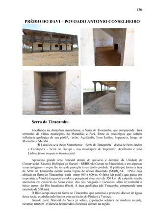 130
PRÉDIO DO DAVI – POVOADO ANTONIO CONSELHEIRO
Serra do Tiracambu
Localizada na Amazônia maranhense, a Serra do Tiracambu, que compreende área
territorial de vários municípios do Maranhão e Pará. Entre os municípios que sofrem
influência geológica de seu platô*, estão: Açailândia, Bom Jardim, Imperatriz, Itinga do
Maranhão e Marabá.
 Localiza-se a Oeste Maranhense – Serra do Tiracambu – divisa de Bom Jardim
e Carutapera – Serra do Gurupi – nos municípios de Imperatriz, Açailândia e João
Lisboa. (Fonte: Geografia do Maranhão,2010).
Apresenta grande área florestal dentro do universo e domínio da Unidade de
Conservação (Reserva Biológica do Gurupi – REBIO do Gurupi no Maranhão), e em algumas
terras indígenas – o que lhe serve de proteção à sua biodiversidade. O platô que forma a área
da Serra do Tiracambu ocorre numa região de relevo dissecado (MARÇAL, 1994), cuja
altitude na Serra do Tiracambu varia entre 400 e 600 m. O feixe (de platô), que passa por
imperatriz e Marabá (segundo estudos e pesquisas) com mais de 350 km de extensão impõe
anomalias em cotovelo no baixo curso dos rios Araguaia e Tocantins, além de controlar o
baixo curso do Rio Itacaiúnas (Pará). A área geológica (do Tiracambu compreende uma
extensão de 560 km).
O Rio Gurupi nasce na Serra do Tiracambu, que constitui o principal divisor de águas
desta bacia, estabelecendo limites com as bacias do Pindaré e Turiaçu.
Grande parte florestal da Serra já sofreu exploração seletiva de madeira recente,
havendo também evidência de incêndios florestais comum na região.
 