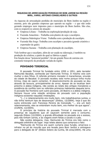 131
RIQUEZAS DE ARRECADAÇÃO PERDIDAS DE BOM JARDIM NA REGIÃO
MIRIL, VARIG, ANTONIO CONSELHEIRO E OUTROS
As riquezas de arrecadação perdidas do município de Bom Jardim na região é
enorme, pois são grandes empresas que operam na região – e que não estão
gerando empregos nem impostos para o município de Bom Jardim. São elas,
com os respectivos setores de atuação:
 Empresa Liliane – Trabalha na exploração/produção de soja.
 Fazenda Amazônia – Trabalha com plantio de soja e eucaliptos.
 Empresa Siderúrgica Viena: Trabalha com a produção de eucalipto.
 Fazenda São Jorge: Trabalha com eucalipto e pecuária (grande criatório e
exportador de gado).
 Empresa Suzana – Trabalha com plantação de eucalipto.
Vale lembrar que o eucalipto, além de ser usada na siderurgia, é também na
produção de celulose, a partir do qual se fabrica o papel.
Em função desse “potencial perdido”, há um grande fluxo de carretas em
constante transporte da produção variada da região.
POVOADO TIRIRICAL
O povoado Tirirical foi fundado entre 1950 a 1951, pelo lavrador
Raimundo Bacabal, conhecido por Raimundo Tiririca. O mesmo veio com
mulher e dois filhos. O referido primeiro morador é maranhense, oriundo
da cidade de Bacabal. O povoado recebeu este nome porque tinha muita
tiririca, (tipo de capim cortante). O desenvolvimento do povoado se deu
através da lavoura, principalmente do arroz. Apesar de se localizar bem
próximo à aldeia indígena, não consta ao relato dos antigos moradores a
existência do conflito com os referidos primeiros habitantes daquela terra.
O povoado faz fronteira com outro povoado, Zé Boeiro e a aldeia indígena.
Sempre houve uma relação amistosa do povoado com a população
indígena existente naquelas imediações.
“[...] o relacionamento era muito bom, nós trabalhávamos juntos, e
não tinha nenhum tipo de desavenças” (Eliésio, 12/2004). Veja o que diz
outra entrevista com Francisca Pereira da Conceição “... era um bom
relacionamento, eles se entendiam muito bem, era melhor do que agora”.
(CUNHA, 12/2004).
O princípio da história do povoado Tirirical é marcada com a
presença de caçadores que ali caçavam somente para o consumo;
segundo Eliésio (12/2004), a grande dificuldade no povoado era o acesso,
pois não tinham carros, e as viagens eram feitas a cavalo e a pés.
Não existia delegacia, mas, Raimundo do Tiririca era tido como o
delegado arbitrário do lugar. Veja relato abaixo que comprova o fato:
“Raimundo do Tiririca era quem cumpria essa função, amarrava o
infrator no pé do mourão que era levado para Bom Jardim e entregava
para o delegado de lá” (Eliésio Sotero da Cunha, 66 anos/2004). Há uma
 