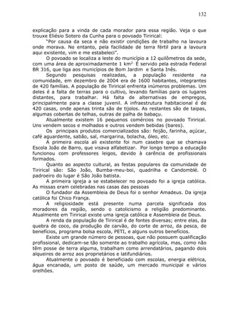 132
explicação para a vinda de cada morador para essa região. Veja o que
trouxe Eliésio Sotero da Cunha para o povoado Tirirical:
“Por causa da seca e não existir condições de trabalho na lavoura
onde morava. No entanto, pela facilidade de terra fértil para a lavoura
aqui existente, vim e me estabeleci”.
O povoado se localiza a leste do município a 12 quilômetros da sede,
com uma área de aproximadamente 1 km2. É servido pela estrada Federal
BR 316, que liga aos municípios de Bom Jardim e Santa Inês.
Segundo pesquisas realizadas, a população residente na
comunidade, em dezembro de 2004 era de 1600 habitantes, integrantes
de 420 famílias. A população de Tirirical enfrenta inúmeros problemas. Um
deles é a falta de terras para o cultivo, levando famílias para os lugares
distantes, para trabalhar. Há falta de alternativas de empregos,
principalmente para a classe juvenil. A infraestrutura habitacional é de
420 casas, onde apenas trinta são de tijolos. As restantes são de taipas,
algumas cobertas de telhas, outras de palha de babaçu.
Atualmente existem 16 pequenos comércios no povoado Tirirical.
Uns vendem secos e molhados e outros vendem bebidas (bares).
Os principais produtos comercializados são: feijão, farinha, açúcar,
café aguardente, sabão, sal, margarina, bolacha, óleo, etc.
A primeira escola ali existente foi num casebre que se chamava
Escola João de Barro, que visava alfabetizar. Por longo tempo a educação
funcionou com professores leigos, devido à carência de profissionais
formados.
Quanto ao aspecto cultural, as festas populares da comunidade de
Tirirical são: São João, Bumba-meu-boi, quadrilha e Candomblé. O
padroeiro do lugar é São João batista.
A primeira igreja a se estabelecer no povoado foi a igreja católica.
As missas eram celebradas nas casas das pessoas
O fundador da Assembleia de Deus foi o senhor Amadeus. Da igreja
católica foi Chico França.
A religiosidade está presente numa parcela significada dos
moradores da região, sendo o catolicismo a religião predominante.
Atualmente em Tirirical existe uma igreja católica e Assembleia de Deus.
A renda da população de Tirirical é de fontes diversas; entre elas, da
quebra de coco, da produção de carvão, do corte de arroz, da pesca, de
benefícios, programa bolsa escola, PETI, e alguns outros benefícios.
Existe um grande número de pessoas, que não possuem qualificação
profissional, dedicam-se tão somente ao trabalho agrícola, mas, como não
têm posse de terra alguma, trabalham como arrendatários, pagando dois
alqueires de arroz aos proprietários e latifundiários.
Atualmente o povoado é beneficiado com escolas, energia elétrica,
água encanada, um posto de saúde, um mercado municipal e vários
orelhões.
 