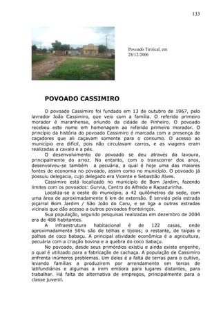 133
POVOADO CASSIMIRO
O povoado Cassimiro foi fundado em 13 de outubro de 1967, pelo
lavrador João Cassimiro, que veio com a família. O referido primeiro
morador é maranhense, oriundo da cidade de Pinheiro. O povoado
recebeu este nome em homenagem ao referido primeiro morador. O
princípio da história do povoado Cassimiro é marcada com a presença de
caçadores que ali caçavam somente para o consumo. O acesso ao
município era difícil, pois não circulavam carros, e as viagens eram
realizadas a cavalo e a pés.
O desenvolvimento do povoado se deu através da lavoura,
principalmente do arroz. No entanto, com o transcorrer dos anos,
desenvolveu-se também a pecuária, a qual é hoje uma das maiores
fontes de economia no povoado, assim como no município. O povoado já
possuiu delegacia, cujo delegado era Vicente e Sebastião Alves.
Cassimiro está localizado no município de Bom Jardim, fazendo
limites com os povoados: Gurvia, Centro do Alfredo e Rapadurinha.
Localiza-se a oeste do município, a 42 quilômetros da sede, com
uma área de aproximadamente 6 km de extensão. É servido pela estrada
piçarral Bom Jardim / São João do Caru, e se liga a outras estradas
vicinais que dão acesso a outros povoados fronteiriços.
Sua população, segundo pesquisas realizadas em dezembro de 2004
era de 488 habitantes.
A infraestrutura habitacional é de 122 casas, onde
aproximadamente 50% são de telhas e tijolos; o restante, de taipas e
palhas de coco babaçu. A principal atividade econômica é a agricultura,
pecuária com a criação bovina e a quebra do coco babaçu.
No povoado, desde seus primórdios existiu e ainda existe engenho,
o qual é utilizado para a fabricação de cachaça. A população de Cassimiro
enfrenta inúmeros problemas. Um deles é a falta de terras para o cultivo,
levando famílias a produzirem por arrendamento em terras de
latifundiários e algumas a irem embora para lugares distantes, para
trabalhar. Há falta de alternativa de empregos, principalmente para a
classe juvenil.
Povoado Tirirical, em
28/12/2006
 