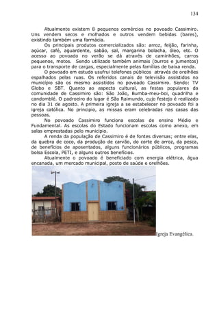 134
Atualmente existem 8 pequenos comércios no povoado Cassimiro.
Uns vendem secos e molhados e outros vendem bebidas (bares),
existindo também uma farmácia.
Os principais produtos comercializados são: arroz, feijão, farinha,
açúcar, café, aguardente, sabão, sal, margarina bolacha, óleo, etc. O
acesso ao povoado no verão se dá através de caminhões, carros
pequenos, motos. Sendo utilizado também animais (burros e jumentos)
para o transporte de cargas, especialmente pelas famílias de baixa renda.
O povoado em estudo usufrui telefones públicos através de orelhões
espalhados pelas ruas. Os referidos canais de televisão assistidos no
município são os mesmo assistidos no povoado Cassimiro. Sendo: TV
Globo e SBT. Quanto ao aspecto cultural, as festas populares da
comunidade de Cassimiro são: São João, Bumba-meu-boi, quadrilha e
candomblé. O padroeiro do lugar é São Raimundo, cujo festejo é realizado
no dia 31 de agosto. A primeira igreja a se estabelecer no povoado foi a
igreja católica. No principio, as missas eram celebradas nas casas das
pessoas.
No povoado Cassimiro funciona escolas de ensino Médio e
Fundamental. As escolas do Estado funcionam escolas como anexo, em
salas emprestadas pelo município.
A renda da população de Cassimiro é de fontes diversas; entre elas,
da quebra de coco, da produção de carvão, do corte de arroz, da pesca,
de benefícios de aposentados, alguns funcionários públicos, programas
bolsa Escola, PETI, e alguns outros benefícios.
Atualmente o povoado é beneficiado com energia elétrica, água
encanada, um mercado municipal, posto de saúde e orelhões.
Igreja Evangélica.
 