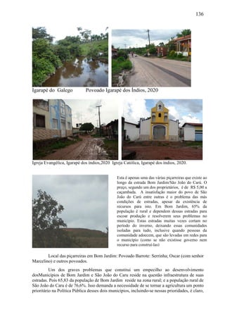 136
Igarapé do Galego Povoado Igarapé dos Índios, 2020
Igreja Evangélica, Igarapé dos índios,2020 Igreja Católica, Igarapé dos índios, 2020.
Local das piçarreiras em Bom Jardim: Povoado Barrote: Serrinha; Oscar (com senhor
Marcelino) e outros povoados.
Um dos graves problemas que constitui um empecilho ao desenvolvimento
dosMunicípios de Bom Jardim e São João do Caru reside na questão infraestrutura de suas
estradas. Pois 65,83 da população de Bom Jardim reside na zona rural; e a população rural de
São João do Caru é de 76,6%. Isso demanda a necessidade de se tornar a agricultura um ponto
prioritário na Política Pública desses dois municípios, incluindo-se nessas prioridades, é claro,
Esta é apenas uma das várias piçarreiras que existe ao
longo da estrada Bom Jardim/São João do Carú. O
preço, segundo um dos proprietários, é de R$ 5,00 a
caçambada. A insatisfação maior do povo de São
João do Carú entre outras é o problema das más
condições de estradas, apesar da existência de
recursos para isto. Em Bom Jardim, 65% da
população é rural e dependem dessas estradas para
escoar produção e resolverem seus problemas no
município. Estas estradas muitas vezes cortam no
período do inverno, deixando essas comunidades
isoladas para tudo, inclusive quando pessoas da
comunidade adoecem, que são levadas em redes para
o município (como se não existisse governo nem
recurso para construí-las)
 