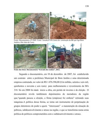 138
Fonte: Documentário, 07/2009 Fonte: Arnobe,07/09 (Antes da construção da BR que liga Bom
Jardim a São João do Caru).
Fonte das fotos: Documentário “Estrada dos sonhos”, 2012.
Segundo o documentário, em 10 de dezembro de 2007, foi estabelecido
um contrato entre a prefeitura Municipal de Bom Jardim e uma determinada
empresa contratada, no valor de R$ 1.076.596,00 (Um milhão, setenta e seis mil,
quinhentos e noventa e seis reais) para melhoramento e revestimento da MA
318. Só em 2008 foi dado início a obra, em perído de inverno e de eleição. O
documentário revela tambémem depoimentos de moradores da região
que,“quando passou a eleição, a firma (empresa) foi embora” retirando suas
máquinas.A política dessa forma, se torna um instrumento de perpetuação de
grupos detentores do poder a quem “interessam” a manutenção da situação de
pobreza, subdesenvolvimento e atraso na região, o que se transforma numa arma
política de políticos comprometidos com o subdesenvolvimento e atraso.
 