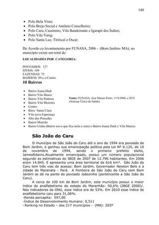140
 Polo Bela Vista;
 Polo Brejo Social e Antônio Conselheiro;
 Polo Caru, Cassimiro, Vila Bandeirante e Igarapé dos Índios;
 Polo Vila Varig;
 Polo Santa Luz, Tirirical e Oscar.
De Acordo co levantamento por FUNASA, 2006 - (Bom Jardim- MA), no
município existe um total de:
LOCALIDADES POR CATEGORIA:
POVOADOS: 127
SÍTIOS: 109
FAZENDAS: 75
BAIRROS: 09 e o Centro.
10 Bairros
 Bairro Joana Dark
 Bairro Vila Muniz
 Bairro Vila Pedrosa
 Bairro Vila Meireles
 Centro
 Birro Santa Clara
 Vila nova Esperança
 Alto dos Praxedes
 Bairro Mutirão
 Bairro União (Bairro novo que fica atrás e entre o Bairro Joana Dark e Vila Muniz)
São João do Caru
O município de São João do Caru até o ano de 1994 era povoado de
Bom Jardim, e ganhou sua emancipação política pela Lei Nº 6.125, de 10
de novembro de 1994, sendo o primeiro prefeito eleito,
JamesRibeiro.Atualmente emancipado, possui um número populacional
segundo as estimativas do IBGE de 2007 de 12.796 habitantes. Em 2006
eram 14.845. E apresenta uma área territorial de 616 km². São João do
Caru tem três vias de acesso: Bom Jardim, Governador Newton Belo e a
cidade de Maranata - Pará. A fronteira de São João do Caru com Bom
Jardim se dá na ponte do povoado Joãozinho (pertencente a São João do
Caru).
A cerca de 100 km de Bom Jardim, este município possui o maior
índice de analfabetismo do estado do Maranhão: 50,6% (IBGE 2000)/.
Nos indicadores da ONU, esse índice era de 53%. Em 2010 esse índice de
analfabetismo caiu para 31,06%.
-Renda percapita: 597,00
-Índice de Desenvolvimento Humano: 0,511
- Ranking no Estado – dos 217 municípios - (MA): 205º
Fonte: FUNASA, José Matias Porto, 11/8/2006; e SUS
(Sistema Único de Saúde).
 