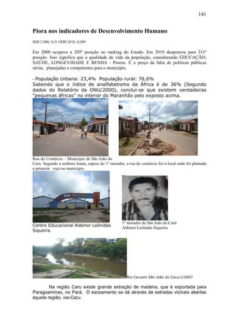 141
Piora nos indicadores de Desenvolvimento Humano
IDH 2.000: 0,511IDH 2010: 0,509
Em 2000 ocupava a 205ª posição no ranking do Estado. Em 2010 despencou para 211ª
posição. Isso significa que a qualidade de vida da população, considerando EDUCAÇÃO,
SAÚDE, LONGEVIDADE E RENDA - Piorou. É o preço da falta de políticas públicas
sérias, planejadas e competentes para o município.
- População Urbana: 23,4% População rural: 76,6%
Sabendo que o índice de analfabetismo da África é de 36% (Segundo
dados do Relatório da ONU/2000), conclui-se que existem verdadeiras
“pequenas áfricas” no interior do Maranhão pelo exposto acima.
Rua do Comércio – Município de São João do
Caru. Segundo a senhora Joana, esposa do 1º morador, a rua do comércio foi o local onde foi plantada
a primeira roça no município.
Centro Educacional Aldenor Leônidas
Siqueira.
Rio Caruem São João do Caru/1/2007
Na região Caru existe grande extração de madeira, que é exportada para
Paragoaminas, no Pará. O escoamento se dá através de estradas vicinais abertas
àquela região, via-Caru.
1º morador de São João do Carú
Aldenor Leônidas Siqueira
 